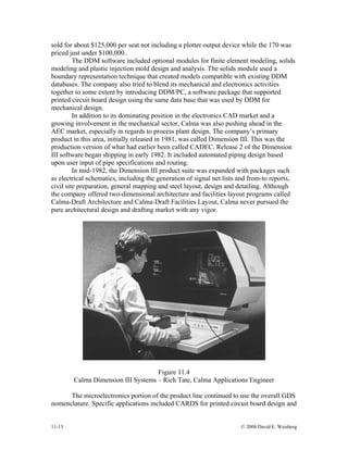 11-13 © 2008 David E. Weisberg
sold for about $125,000 per seat not including a plotter output device while the 170 was
priced just under $100,000..
The DDM software included optional modules for finite element modeling, solids
modeling and plastic injection mold design and analysis. The solids module used a
boundary representation technique that created models compatible with existing DDM
databases. The company also tried to blend its mechanical and electronics activities
together to some extent by introducing DDM/PC, a software package that supported
printed circuit board design using the same data base that was used by DDM for
mechanical design.
In addition to its dominating position in the electronics CAD market and a
growing involvement in the mechanical sector, Calma was also pushing ahead in the
AEC market, especially in regards to process plant design. The company’s primary
product in this area, initially released in 1981, was called Dimension III. This was the
production version of what had earlier been called CADEC. Release 2 of the Dimension
III software began shipping in early 1982. It included automated piping design based
upon user input of pipe specifications and routing.
In mid-1982, the Dimension III product suite was expanded with packages such
as electrical schematics, including the generation of signal net lists and from-to reports,
civil site preparation, general mapping and steel layout, design and detailing. Although
the company offered two-dimensional architecture and facilities layout programs called
Calma-Draft Architecture and Calma-Draft Facilities Layout, Calma never pursued the
pure architectural design and drafting market with any vigor.
Figure 11.4
Calma Dimension III Systems – Rich Tate, Calma Applications Engineer
The microelectronics portion of the product line continued to use the overall GDS
nomenclature. Specific applications included CARDS for printed circuit board design and
 