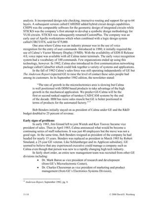 11-14 © 2008 David E. Weisberg
analysis. It incorporated design rule checking, interactive routing and support for up to 64
layers. A subsequent version called CARDSII added hybrid circuit design capabilities.
CHIPS was the comparable software for the geometric design of integrated circuits while
STICKS was the company’s first attempt to develop a symbolic design methodology for
VLSI circuits. STICKS was subsequently renamed CustomPlus. The company was an
early user of Apollo workstations which when combined with a logic design system
called CIRCUITS, sold for $75,000.
One area where Calma was an industry pioneer was in the use of voice
recognition for the entry of user commands. Introduced in 1980, it initially required the
use of Calma’s Vector Memory Display (VMD). With the availability of GDS II Release
4.0, voice input was available with all Calma raster terminals. The early voice recognition
system had a vocabulary of 100 commands. Few organizations ended up using this
technology, however. In 1982, Calma also introduced its first communication networking
package called CalmaNet which could link together a variety of systems and applications.
In the fall of 1982 Calma’s sales force was still operating independently of GE but
The Anderson Report expected GE to raise the level of contact these sales people had
among its customers. In its September 1982 edition, the newsletter stated:
“The rate of growth in the microelectronics area is slowing but Calma
is well positioned with DDM based products to take advantage of the high
growth in the mechanical application. We predict GE/Calma will be the
first or second ranked supplier of turnkey CAD/CAM systems by the end
of the decade. IBM has more sales muscle but GE is better positioned in
terms of products for the automated factory.”13
Bob Benders initially stayed on as president of Calma under GE and the R&D
budget doubled to 25 percent of revenue.
Early signs of problems
In early 1983, Jim Girand left to join Wietek and Ken Tisovec became vice
president of sales. Then in April 1983, Calma announced what would be become a
continuing series of staff reductions. It was just 40 employees but the move was not a
good sign. At the same time, Bob Benders resigned as president of the company he had
headed for nearly 15 years. Benders was replaced as president in March 1983 by Robert
Smuland, a 25-year GE veteran. Like Schlumberger and its Applicon subsidiary, GE
seemed to believe that any experienced executive could manage a company such as
Calma even though that person was new to a rapidly changing high tech industry.
In fairly short order, an entire new management team was recruited from other GE
divisions including:
• Dr. Mark Baron as vice president of research and development
(from GE’s Microelectronic Center),
• Dr. Charles Cheeseman as vice president of marketing and product
management (from GE’s Electronics Systems Division),
13
Anderson Report, September 1982, pg. 6
 