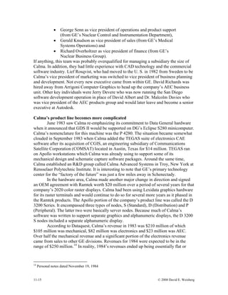 11-15 © 2008 David E. Weisberg
• George Senn as vice president of operations and product support
(from GE’s Nuclear Control and Instrumentation Department),
• Gerald Knudson as vice president of sales (from GE’s Medical
Systems Operations) and
• Richard Overholtzer as vice president of finance (from GE’s
Nuclear Business Group).
If anything, this team was probably overqualified for managing a subsidiary the size of
Calma. In addition, they had little experience with CAD technology and the commercial
software industry. Lief Rosqvist, who had moved to the U. S. in 1982 from Sweden to be
Calma’s vice president of marketing was switched to vice president of business planning
and development. Not every new executive came from within GE. David Richards was
hired away from Arrigoni Computer Graphics to head up the company’s AEC business
unit. Other key individuals were Jerry Devere who was now running the San Diego
software development operation in place of David Albert and Dr. Malcolm Davies who
was vice president of the AEC products group and would later leave and become a senior
executive at Autodesk.
Calma’s product line becomes more complicated
June 1983 saw Calma re-emphasizing its commitment to Data General hardware
when it announced that GDS II would be supported on DG’s Eclipse S280 minicomputer.
Calma’s nomenclature for this machine was the P 4280. The situation became somewhat
clouded in September 1983 when Calma added the TEGAS suite of electronics CAE
software after its acquisition of CGIS, an engineering subsidiary of Communications
Satellite Corporation (COMSAT) located in Austin, Texas for $14 million. TEGAS ran
on Apollo workstations which Calma was already using to support some of its
mechanical design and schematic capture software packages. Around the same time,
Calma established an R&D group called Calma Advanced Systems in Troy, New York at
Rensselaer Polytechnic Institute. It is interesting to note that GE’s primary technology
center for the “factory of the future” was just a few miles away in Schenectady.
In the hardware area, Calma made another major change in direction and signed
an OEM agreement with Ramtek worth $20 million over a period of several years for that
company’s 2020 color raster displays. Calma had been using Lexidata graphics hardware
for its raster terminals and would continue to do so for several more years as it phased in
the Ramtek products. The Apollo portion of the company’s product line was called the D
3200 Series. It encompassed three types of nodes, S (Standard), D (Distribution) and P
(Peripheral). The latter two were basically server nodes. Because much of Calma’s
software was written to support separate graphics and alphanumeric displays, the D 3200
S nodes included a separate alphanumeric display.
According to Dataquest, Calma’s revenue in 1983 was $210 million of which
$105 million was mechanical, $82 million was electronics and $23 million was AEC.
Over half the mechanical revenue and a significant portion of the electronics revenue
came from sales to other GE divisions. Revenues for 1984 were expected to be in the
range of $250 million.14
In reality, 1984’s revenues ended up being essentially flat or
14
Personal notes dated November 19, 1984
 