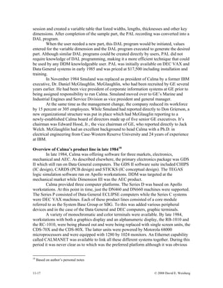 11-17 © 2008 David E. Weisberg
session and created a variable table that listed widths, lengths, thicknesses and other key
dimensions. After completion of the sample part, the PAL recording was converted into a
DAL program.
When the user needed a new part, this DAL program would be initiated, values
entered for the variable dimension and the DAL program executed to generate the desired
part. Although similar DAL programs could be created directly by users, PAL did not
require knowledge of DAL programming, making it a more efficient technique that could
be used by any DDM knowledgeable user. PAL was initially available on DEC VAX and
Data General systems in early 1985 and was priced at $17,500 including installation and
training.
In November 1984 Smuland was replaced as president of Calma by a former IBM
executive, Dr. Daniel McGlaughlin. McGlaughlin, who had been recruited by GE several
years earlier. He had been vice president of corporate information systems at GE prior to
being assigned responsibility to run Calma. Smuland moved over to GE’s Marine and
Industrial Engines and Service Division as vice president and general manager.
At the same time as the management change, the company reduced its workforce
by 15 percent or 305 employees. While Smuland had reported directly to Don Grierson, a
new organizational structure was put in place which had McGlauglin reporting to a
newly-established Calma board of directors made up of five senior GE executives. It’s
chairman was Edward Hood, Jr., the vice chairman of GE, who reported directly to Jack
Welch. McGlaughlin had an excellent background to head Calma with a Ph.D. in
electrical engineering from Case-Western Reserve University and 24 years of experience
at IBM.
Overview of Calma’s product line in late 198418
In late 1984, Calma was offering software for three markets, electronics,
mechanical and AEC. As described elsewhere, the primary electronics package was GDS
II which still ran on Data General computers. The GDS II software suite included CHIPS
(IC design), CARDS (PCB design) and STICKS (IC conceptual design). The TEGAS
logic simulation software ran on Apollo workstations. DDM was targeted at the
mechanical market while Dimension III was the AEC product.
Calma provided three computer platforms. The Series D was based on Apollo
workstations. At this point in time, just the DN460 and DN660 machines were supported.
The Series P consisted of Data General ECLIPSE computers while the Series C systems
were DEC VAX machines. Each of these product lines consisted of a core module
referred to as the System Base Group or SBG. To this was added various peripheral
devices and in the case of the Data General and DEC computers, graphic terminals.
A variety of monochromatic and color terminals were available. By late 1984,
workstations with both a graphics display and an alphanumeric display, the RB-1010 and
the RC-1010, were being phased out and were being replaced with single screen units, the
CDS-70X and the CDS-80X. The latter units were powered by Motorola 68000
microprocessors and were equipped with 1280 by 1024 monitors. An Ethernet capability
called CALMANET was available to link all these different systems together. During this
period it was never clear as to which was the preferred platform although it was obvious
18
Based on author’s personal notes
 