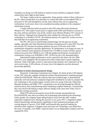 2-20 © 2008 David E. Weisberg
Autodesk was doing over $50 million in annual revenue and these companies finally
realized they had a fight on their hands.
The larger vendors took two approaches. Some ported a subset of their software to
the PC, others created their own alternative to AutoCAD while several added UNIX co-
processors to PCs and attempted to use the same software they ran on engineering
workstations. In all cases, these were considered secondary products to the companies’
mainstream systems.
A major inflection point occurred in mid-1993 when Microsoft introduced
Windows NT. This made it much easier to support both UNIX and Windows versions of
the same software and fairly soon all the vendors were offering Windows NT versions of
their software. Although most charged the same whether the software ran on a UNIX
workstation or a Windows NT PC, the hardware portion of a typical PC system was less
than half that of an engineering workstation.
The PCs still were at a performance disadvantage, but the gap was closing
rapidly, especially after Intel launched the Pentium microprocessor in mid-1995. Over the
next decade, PCs became the primary platform for most CAD users with UNIX
workstations relegated to specialty applications. PC performance is no longer an issue. In
12 years, Pentium clock speed has increased from 133 MHz to nearly 4.0 GHz, typical
memory has gone from 256KB to over 1GB and graphic performance exceeds that of
workstations costing over $100,000 in 1995. All this for just a few thousand dollars.
Substantially higher performance can be expected in the future. By late 2006,
some PCs were equipped with microprocessors than contain dual or quad computing
elements. Chips with eight, sixteen or more processing elements were expected over the
next several years. CAD software, of course, has to be adapted to use this advanced
processing capability.
Transition to feature-based parametric design
Parametric Technology Corporation (see Chapter 16) shook up the CAD industry
in late 1987 when the company introduced a feature-based parametric modeling package
called Pro/ENGINEER. While the software had some technical gaps, it demonstrated
especially well and numerous companies began pilot installations in order to compare this
new technology to the existing legacy systems most were using at the time. Other than
Dassault Systèmes and SDRC, PTC’s competitors were all going through the difficult
transition away from manufacturing and/or marketing computer hardware. Unexpectedly,
they were faced with making a major software change at the same time if they were to
retain their existing customers.
While PTC did not necessarily invent all the concepts incorporated into
Pro/ENGINEER, they did an excellent job of packaging and marketing the technology.
Fairly quickly, the company began taking business away from the other vendors,
especially Computervision. During the next five or six years, PTC’s competitors added
feature-based design and parametric capabilities to their mainstream packages with
varying degrees of success. UGS, SDRC and Dassault did a good job making the
transition while Applicon, Computervision and Auto-trol Technology soon faded from
the scene. Eventually, even SDRC could not make it as an independent company and was
acquired by UGS.
 