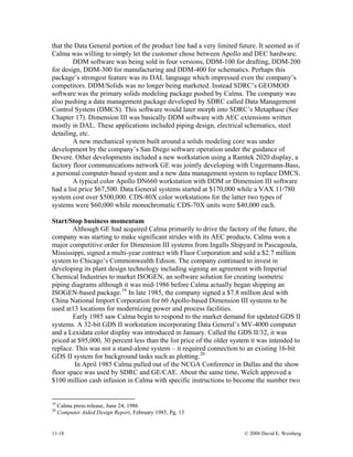 11-18 © 2008 David E. Weisberg
that the Data General portion of the product line had a very limited future. It seemed as if
Calma was willing to simply let the customer chose between Apollo and DEC hardware.
DDM software was being sold in four versions, DDM-100 for drafting, DDM-200
for design, DDM-300 for manufacturing and DDM-400 for schematics. Perhaps this
package’s strongest feature was its DAL language which impressed even the company’s
competitors. DDM/Solids was no longer being marketed. Instead SDRC’s GEOMOD
software was the primary solids modeling package pushed by Calma. The company was
also pushing a data management package developed by SDRC called Data Management
Control System (DMCS). This software would later morph into SDRC’s Metaphase (See
Chapter 17). Dimension III was basically DDM software with AEC extensions written
mostly in DAL. These applications included piping design, electrical schematics, steel
detailing, etc.
A new mechanical system built around a solids modeling core was under
development by the company’s San Diego software operation under the guidance of
Devere. Other developments included a new workstation using a Ramtek 2020 display, a
factory floor communications network GE was jointly developing with Ungermann-Bass,
a personal computer-based system and a new data management system to replace DMCS.
A typical color Apollo DN660 workstation with DDM or Dimension III software
had a list price $67,500. Data General systems started at $170,000 while a VAX 11/780
system cost over $500,000. CDS-80X color workstations for the latter two types of
systems were $60,000 while monochromatic CDS-70X units were $40,000 each.
Start/Stop business momentum
Although GE had acquired Calma primarily to drive the factory of the future, the
company was starting to make significant strides with its AEC products. Calma won a
major competitive order for Dimension III systems from Ingalls Shipyard in Pascagoula,
Mississippi, signed a multi-year contract with Fluor Corporation and sold a $2.7 million
system to Chicago’s Commonwealth Edison. The company continued to invest in
developing its plant design technology including signing an agreement with Imperial
Chemical Industries to market ISOGEN, an software solution for creating isometric
piping diagrams although it was mid-1986 before Calma actually began shipping an
ISOGEN-based package.19
In late 1985, the company signed a $7.8 million deal with
China National Import Corporation for 60 Apollo-based Dimension III systems to be
used at13 locations for modernizing power and process facilities.
Early 1985 saw Calma begin to respond to the market demand for updated GDS II
systems. A 32-bit GDS II workstation incorporating Data General’s MV-4000 computer
and a Lexidata color display was introduced in January. Called the GDS II/32, it was
priced at $95,000, 30 percent less than the list price of the older system it was intended to
replace. This was not a stand-alone system – it required connection to an existing 16-bit
GDS II system for background tasks such as plotting.20
In April 1985 Calma pulled out of the NCGA Conference in Dallas and the show
floor space was used by SDRC and GE/CAE. About the same time, Welch approved a
$100 million cash infusion in Calma with specific instructions to become the number two
19
Calma press release, June 24, 1986
20
Computer Aided Design Report, February 1985, Pg. 13
 