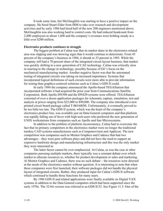 11-20 © 2008 David E. Weisberg
It took some time, but McGlaughlin was starting to have a positive impact on the
company. He hired Stuart Elder from IBM to take over research and development
activities and by early 1986 had hired half of the new 200 engineers mentioned above.
McGlaughlin was also working hard to control costs. He had reduced headcount from
2,400 employees to about 1,600 and the company’s revenues were holding steady at a
little over $200 million.
Electronics products continues to struggle
The biggest problem at Calma was that its market share in the electronics-related
area was slipping and was showing signs that it would continue to deteriorate. From 45
percent of the company’s business in 1984, it shrunk to 35 percent in 1985. While the
company still had a 70 percent share of the integrated circuit layout business, that market
was quickly shifting to a new generation of CAE technology. Calma was critically slow
in reacting to the change in technology, possibly because of GE’s focus on the
mechanical manufacturing market. Another negative factor was that the automated
testing of integrated circuits was taking on increased importance. Systems that
incorporated logical definitions of such circuits were more able to provide information
for testing than graphics-centered solutions such as Calma’s GDS II could.
In early 1984 the company announced the Apollo-based TEGAStation that
incorporated software it had acquired the prior year from Communications Satellite
Corporation. Both Apollo DN300 and the DN420 systems were offered. TEGAStation
consisted of over a dozen application packages for schematic capture, simulation, test and
analysis at prices ranging from $25,000 to $90,000. The company also introduced a new
printed circuit board package called T-BOARDS. Unfortunately, it eventually proved to
be too little too late. The GDS II system, which was the heart of the company’s
electronics product line, was available just on Data General computers and that platform
was rapidly falling out of favor with high tech users who preferred the new generation of
UNIX workstations from companies such as Apollo and Sun Microsystems.
In addition to the problem of platform inconsistency, Calma had to overcome the
fact that its primary competitors in the electronics market were no longer the traditional
turnkey CAD systems manufacturers such as Computervision and Applicon. The new
competition was companies such as Mentor Graphics and Cadence that had two
advantages – they were pure software plays and did not have the need to support an
expensive hardware design and manufacturing infrastructure and this was the only market
they were interested in.
The latter factor cannot be over-emphasized. At Calma, as was the case at other
companies pursuing multiple markets, there typically was a constant debate over which
market to allocate resources to, whether for product development or sales and marketing.
At Mentor Graphics and Cadence, there was no such debate – the resources were directed
at the needs of the electronics market without question. It is interesting to note that when
these companies were first launched, their software packages did not handle the physical
layout of integrated circuits. Rather, they produced input for Calma’s GDS II software
which continued to handle those functions for many users.
By 1986 GDS II and related applications were finally available on Digital VAX
systems in addition to the Data General computers which had been supported since the
early 1970s. The 32-bit version was referred to as GDS II/32. See Figure 11.5. One of the
 