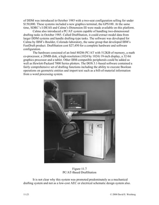 11-23 © 2008 David E. Weisberg
of DDM was introduced in October 1985 with a two-seat configuration selling for under
$150,000. These systems included a new graphics terminal, the GPS100. At the same
time, SDRC’s I-DEAS and Calma’s Dimension III were made available on this platform.
Calma also introduced a PC/AT system capable of handling two-dimensional
drafting tasks in October 1985. Called DraftStation, it could extract model data from
larger DDM systems and handle drafting-type tasks. The software was developed for
Calma by IBM’s Boulder, Colorado laboratory, the same group that developed IBM’s
FastDraft product. DraftStation cost $27,450 for a complete hardware and software
configuration.
The hardware consisted of an Intel 80286 PC/AT with 512KB of memory, a math
co-processor, a 20MB disk, a high-resolution (1024 by 1024) 19-inch display, a 32-bit
graphics processor and a tablet. Other IBM-compatible peripherals could be added as
well as Hewlett-Packard 7000 Series plotters. The DOS 3.1-based software contained a
fairly comprehensive set of drafting functions including the ability to execute Boolean
operations on geometric entities and import text such as a bill-of-material information
from a word processing system.
Figure 11.7
PC/AT-Based DraftStation
It is not clear why this system was promoted predominately as a mechanical
drafting system and not as a low-cost AEC or electrical schematic design system also.
 