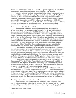 11-25 © 2008 David E. Weisberg
Bureau of Reclamation in Denver for 51 MicroVAX systems supporting 95 workstations.
This probably represented the high point of the company’s AEC business.
Other GE divisions continued to target the graphics market. One example was the
company’s Silicon Systems Technology Department in Research Triangle Park, North
Carolina. In May 1986 it introduced the Graphicon 700, a high-performance three-
dimension graphics processor that performed over 30 million floating point operations
per second. It could render about 13,000 polygons per second using a 1280 by 1024
display with a 16-bit Z buffer and up to 16 MB of local memory. The Graphicon 700 was
priced at $65,900 without a CRT monitor or about $33,000 in quantities of 100.
Calma Launches New Version of DDM
In September 1986 Calma introduced a new version of DDM called the
Prism/DDM system. This was essentially version 3.0 of DDM. The most significant
enhancement was the incorporation of a CSG (Constructive Solid Geometry) solids
modeler in the basic Prism/DDM software. Once a model was completed the software
created a boundary representation of the data from which surface and wireframe versions
could be derived. This information, along with various types of attribute data was stored
in a double precision database. The incorporation of basic solids modeling capabilities in
Calma’s own product was not intended to negate the companies previously established
relationship with SDRC for integration of the latter company’s design and analysis
software with DDM. Prism/DDM also sported a new user interface that utilized a
combination of new on-screen menus together with prior user interface features.
The new solids capability was incorporated into Prism/DDM’s NC capabilities.
The software’s Interactive Tool Path module enabled a user to define tool paths, feed
speeds, etc. and see the results of these decisions on the machining of the part. The
software simulated tool movements using a color visualization representation of the solid
model with the removed material highlighted. The intent was provide tools that would
enable the NC programmer to optimize the NC operation while avoiding problems such
as gouges, differences from the original model and collisions with tooling fixtures.
The machining visualization software was developed at GE’s R&D Center in
Schenectady, NY by Dr. Weiping Wang. Initially, the software was only available on
systems using the Graphicon 700 terminal. It was early 1988 before the package was
available on standard Apollo and DEC workstations.26
The same GE organization also
developed a sheet metal verification program called SHEETS.
Prism/DDM was offered on the same VAX and Apollo platforms as was the
earlier version of DDM with the exception that the MicroVAX II version supported GE’s
new Graphicon 700 display system. The list price for the software was $29,000 per seat.
A three seat Prism/DDM system using a MicroVAX II and conventional Calma graphics
terminals sold for $69,000 per seat while the same configuration with the Graphicon 700
sold for $91,500 per seat. Apollo based systems sold for $51,800 to $78,500 per seat.
Treading water and then sale to Valid and Prime
After the launch of Prism/DDM, Calma went about trying to establish some
market momentum without much success. In March 1987 the company laid off 25 people
at its San Diego research facility while at the same time hiring more sales people. The
26
Calma press release, March 31, 1988
 