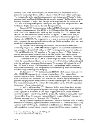 11-26 © 2008 David E. Weisberg
company stated that it was cutting back on internal hardware development since it
planned to increasingly depend on GE’s Silicon Systems Division for that technology.
The company also killed a database management project code named “Genus” with the
comment that it would use DBMS products from other sources.27
In May of that year the
company introduced a “project walk through” software package for the Dimension III
AEC market utilizing the Graphicon 700 display. This application was priced at $50,000
for both the display hardware and the walk through software.
In August 1987 Calma segmented its Prism/DDM software into seven functional
modules with prices ranging from $2,500 to $10,000 per module. The seven modules
were Prism/Draft, 3-D Modeling, Surfacing, Sub Modeling, DAL, DAL/Fortran, and
Hidden Line. The entire suite sold for $27,900. An Apollo DN3000 system with just
drafting software was priced under $25,500 as compared to the company’s previous
starting price of $56,000. The objective was to be able to compete more effectively with
other companies that were unbundling their software. Similar unbundled prices were also
established for Dimension III software.
By late 1987 it was becoming obvious that Calma was unlikely to become a
dominating player in the CAD/CAM industry. Employee headcount had dropped to 900
and revenue was down to $180 million in 1987. The company lost about $26 million in
1986 and $20 million in 1987 according to The Anderson Report.28
While Calma was
making some progress with its mechanical and AEC product lines, its electronics
business was under tremendous pressure from Daisy, Mentor Graphics and Valid Logic.
The Data General-based GDS II software might have had a cult-like following
within the semiconductor industry, but fewer and fewer IC products were being designed
using the techniques implemented in this system. The company still claimed that as of
late 1987, over 70 percent of all integrated circuits ever developed had been designed
using GDS II technology. That was probably accurate but totally irrelevant considering
how fast design technology was changing.
On September 15, 1987 Calma announced EDS III which was an extension of its
older GDS II/32 integrated circuit physical layout software. A key aspect of this
announcement was the fact that the package, written in the C programming language, was
to be available on Sun, Apollo and DEC workstations. Sun was rapidly becoming the
preferred design platform in the electronics industry and although Calma utilized over 40
Sun workstations internally for software development this was the first software product
the company offered on that platform.
As well as selling turnkey EDS III systems, Calma planned to sell this software
unbundled. The EDS III system incorporated new design management tools that could
access legacy GDS II data files. Calma began shipping EDS III in January 1988 but
customer acceptance was slow to get off the ground. The electronics sector, under senior
vice president Bruce Gregory, now represented just 25 percent of Calma’s business or
about the same portion as its Dimension III AEC business.
On top of its faltering electronics business, Calma was also in the midst of making
the transition from being a graphics hardware manufacturer to a software business. Every
company that went through the same transition had tremendous difficulties – financial,
sales, marketing, engineering and personnel management. Calma was no exception – it
27
Computer Aided Design Report, March 1987, Pg. 10
28
The Anderson Report, march 1988, Pg. 3
 
