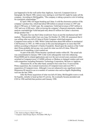 11-27 © 2008 David E. Weisberg
just happened to hit the wall earlier than Applicon, Auto-trol, Computervision or
Intergraph. By March 1988, rumors were starting to swirl that GE might be ready sell the
company. According to McGlaughlin, “The company is taking a proactive role in looking
for synergistic relationships.”29
In April 1988, GE began breaking up Calma. It sold the electronics portion of the
company’s product line, which had about $40 million in annual revenues in 1987 and
about 2,700 users, to Valid Logic. By comparison, Valid had revenues of $67 million in
1987 and over 4,500 users. After reviewing the company’s financial statements, industry
analysts concluded that Valid had paid only about $3 million for Calma’s electronic
design product line.30
The party line was that Calma would now focus on just the mechanical and AEC
markets. That position didn’t last very long. On October 18, 1988, GE announced that it
was selling what was left of Calma to Prime Computer which had acquired
Computervision earlier in 1988. While Calma had done about $90 million in mechanical
CAD business in 1987, its 1988 revenue in this area had plunged to no more than $50
million according to Daratech’s Charles Foundyller. Based upon the analysis of the Valid
deal, Prime probably did not pay very much for what was left of Calma. When GE
wanted out of something, it just wanted out.
As part of the deal, Prime became a preferred vendor within GE. The actual sale
was consummated in January 1989. Little work subsequently went into enhancing
Prism/DDM and its related applications and over the next several years customers either
switched to Computervision’s CADDS software or Medusa or changed vendors and went
with competitors including Parametric Technology Corporation, McAuto or Applicon.
Dimension III, on the other hand, seemed to have nine lives. It survived the
Prime acquisition, the eventual resurrection of Computervision and even PTC’s
acquisition of Computervision. Although it was not enhanced to any significant extent,
Dimension III stayed in use at a number of customer sites such as Ingalls Shipbuilding
well into the late 1990s.
After the Prime acquisition of what was left of Calma, McGlaughlin went to work
for Equifax, initially to head up their IT activity. He eventually became president and
CEO in 1996 and held that position until January 1998.
29
The Anderson Report, March 1988, pg. 3
30
Computer Aided Design Report, November 1988, Pg. 9
 