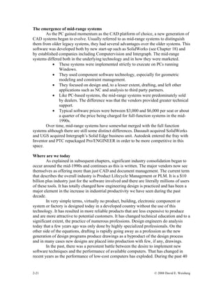 2-21 © 2008 David E. Weisberg
The emergence of mid-range systems
As the PC gained momentum as the CAD platform of choice, a new generation of
CAD systems began to evolve. Usually referred to as mid-range systems to distinguish
them from older legacy systems, they had several advantages over the older systems. This
software was developed both by new start-up such as SolidWorks (see Chapter 18) and
by established companies including Computervision and Intergraph. The mid-range
systems differed both in the underlying technology and in how they were marketed.
• These systems were implemented strictly to execute on PCs running
Windows.
• They used component software technology, especially for geometric
modeling and constraint management.
• They focused on design and, to a lesser extent, drafting, and left other
applications such as NC and analysis to third party partners.
• Like PC-based systems, the mid-range systems were predominately sold
by dealers. The difference was that the vendors provided greater technical
support.
• Typical software prices were between $3,000 and $6,000 per seat or about
a quarter of the price being charged for full-function systems in the mid-
1990s.
Over time, mid-range systems have somewhat merged with the full function
systems although there are still some distinct differences. Dassault acquired SolidWorks
and UGS acquired Intergraph’s Solid Edge business unit. Autodesk entered the fray with
Inventor and PTC repackaged Pro/ENGINEER in order to be more competitive in this
space.
Where are we today
As explained in subsequent chapters, significant industry consolidation began to
occur around the mid-1990s and continues as this is written. The major vendors now see
themselves as offering more than just CAD and document management. The current term
that describes the overall industry is Product Lifecycle Management or PLM. It is a $10
billion plus industry just for the software involved and there are literally millions of users
of these tools. It has totally changed how engineering design is practiced and has been a
major element in the increase in industrial productivity we have seen during the past
decade.
In very simple terms, virtually no product, building, electronic component or
system or factory is designed today in a developed country without the use of this
technology. It has resulted in more reliable products that are less expensive to produce
and are more attractive to potential customers. It has changed technical education and to a
significant extent, the practice of numerous professions. Design engineers do analysis
today that a few years ago was only done by highly specialized professionals. On the
other side of the equations, drafting is rapidly going away as a profession as the new
generation of design programs produce drawings as a byproduct of the design process
and in many cases new designs are placed into production with few, if any, drawings.
In the past, there was a persistent battle between the desire to implement new
software techniques and the performance of available computers. That has changed in
recent years as the performance of low-cost computers has exploded. During the past 40
 