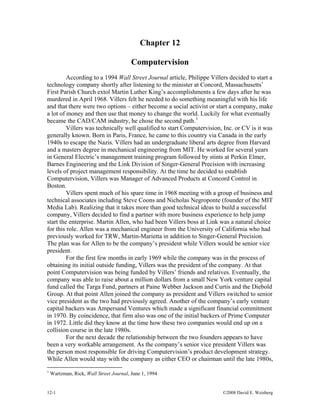 Chapter 12
Computervision
According to a 1994 Wall Street Journal article, Philippe Villers decided to start a
technology company shortly after listening to the minister at Concord, Massachusetts’
First Parish Church extol Martin Luther King’s accomplishments a few days after he was
murdered in April 1968. Villers felt he needed to do something meaningful with his life
and that there were two options – either become a social activist or start a company, make
a lot of money and then use that money to change the world. Luckily for what eventually
became the CAD/CAM industry, he chose the second path.1
Villers was technically well qualified to start Computervision, Inc. or CV is it was
generally known. Born in Paris, France, he came to this country via Canada in the early
1940s to escape the Nazis. Villers had an undergraduate liberal arts degree from Harvard
and a masters degree in mechanical engineering from MIT. He worked for several years
in General Electric’s management training program followed by stints at Perkin Elmer,
Barnes Engineering and the Link Division of Singer-General Precision with increasing
levels of project management responsibility. At the time he decided to establish
Computervision, Villers was Manager of Advanced Products at Concord Control in
Boston.
Villers spent much of his spare time in 1968 meeting with a group of business and
technical associates including Steve Coons and Nicholas Negroponte (founder of the MIT
Media Lab). Realizing that it takes more than good technical ideas to build a successful
company, Villers decided to find a partner with more business experience to help jump
start the enterprise. Martin Allen, who had been Villers boss at Link was a natural choice
for this role. Allen was a mechanical engineer from the University of California who had
previously worked for TRW, Martin-Marietta in addition to Singer-General Precision.
The plan was for Allen to be the company’s president while Villers would be senior vice
president.
For the first few months in early 1969 while the company was in the process of
obtaining its initial outside funding, Villers was the president of the company. At that
point Computervision was being funded by Villers’ friends and relatives. Eventually, the
company was able to raise about a million dollars from a small New York venture capital
fund called the Targa Fund, partners at Paine Webber Jackson and Curtis and the Diebold
Group. At that point Allen joined the company as president and Villers switched to senior
vice president as the two had previously agreed. Another of the company’s early venture
capital backers was Ampersand Ventures which made a significant financial commitment
in 1970. By coincidence, that firm also was one of the initial backers of Prime Computer
in 1972. Little did they know at the time how these two companies would end up on a
collision course in the late 1980s.
For the next decade the relationship between the two founders appears to have
been a very workable arrangement. As the company’s senior vice president Villers was
the person most responsible for driving Computervision’s product development strategy.
While Allen would stay with the company as either CEO or chairman until the late 1980s,
1
Wartzman, Rick, Wall Street Journal, June 1, 1994
12-1 ©2008 David E. Weisberg
 
