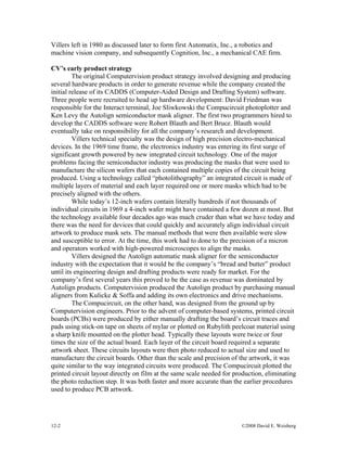 Villers left in 1980 as discussed later to form first Automatix, Inc., a robotics and
machine vision company, and subsequently Cognition, Inc., a mechanical CAE firm.
CV’s early product strategy
The original Computervision product strategy involved designing and producing
several hardware products in order to generate revenue while the company created the
initial release of its CADDS (Computer-Aided Design and Drafting System) software.
Three people were recruited to head up hardware development: David Friedman was
responsible for the Interact terminal, Joe Sliwkowski the Compucircuit photoplotter and
Ken Levy the Autolign semiconductor mask aligner. The first two programmers hired to
develop the CADDS software were Robert Blauth and Bert Bruce. Blauth would
eventually take on responsibility for all the company’s research and development.
Villers technical specialty was the design of high precision electro-mechanical
devices. In the 1969 time frame, the electronics industry was entering its first surge of
significant growth powered by new integrated circuit technology. One of the major
problems facing the semiconductor industry was producing the masks that were used to
manufacture the silicon wafers that each contained multiple copies of the circuit being
produced. Using a technology called “photolithography” an integrated circuit is made of
multiple layers of material and each layer required one or more masks which had to be
precisely aligned with the others.
While today’s 12-inch wafers contain literally hundreds if not thousands of
individual circuits in 1969 a 4-inch wafer might have contained a few dozen at most. But
the technology available four decades ago was much cruder than what we have today and
there was the need for devices that could quickly and accurately align individual circuit
artwork to produce mask sets. The manual methods that were then available were slow
and susceptible to error. At the time, this work had to done to the precision of a micron
and operators worked with high-powered microscopes to align the masks.
Villers designed the Autolign automatic mask aligner for the semiconductor
industry with the expectation that it would be the company’s “bread and butter” product
until its engineering design and drafting products were ready for market. For the
company’s first several years this proved to be the case as revenue was dominated by
Autolign products. Computervision produced the Autolign product by purchasing manual
aligners from Kulicke & Soffa and adding its own electronics and drive mechanisms.
The Compucircuit, on the other hand, was designed from the ground up by
Computervision engineers. Prior to the advent of computer-based systems, printed circuit
boards (PCBs) were produced by either manually drafting the board’s circuit traces and
pads using stick-on tape on sheets of mylar or plotted on Rubylith peelcoat material using
a sharp knife mounted on the plotter head. Typically these layouts were twice or four
times the size of the actual board. Each layer of the circuit board required a separate
artwork sheet. These circuits layouts were then photo reduced to actual size and used to
manufacture the circuit boards. Other than the scale and precision of the artwork, it was
quite similar to the way integrated circuits were produced. The Compucircuit plotted the
printed circuit layout directly on film at the same scale needed for production, eliminating
the photo reduction step. It was both faster and more accurate than the earlier procedures
used to produce PCB artwork.
12-2 ©2008 David E. Weisberg
 