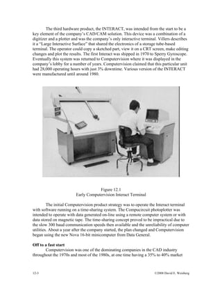 12-3 ©2008 David E. Weisberg
The third hardware product, the INTERACT, was intended from the start to be a
key element of the company’s CAD/CAM solution. This device was a combination of a
digitizer and a plotter and was the company’s only interactive terminal. Villers describes
it a “Large Interactive Surface” that shared the electronics of a storage tube-based
terminal. The operator could copy a sketched part, view it on a CRT screen, make editing
changes and plot the results. The first Interact was shipped in 1970 to Sperry Gyroscope.
Eventually this system was returned to Computervision where it was displayed in the
company’s lobby for a number of years. Computervision claimed that this particular unit
had 28,000 operating hours with just 3% downtime. Various version of the INTERACT
were manufactured until around 1980.
Figure 12.1
Early Computervision Interact Terminal
The initial Computervision product strategy was to operate the Interact terminal
with software running on a time-sharing system. The Compucircuit photoplotter was
intended to operate with data generated on-line using a remote computer system or with
data stored on magnetic tape. The time-sharing concept proved to be impractical due to
the slow 300 baud communication speeds then available and the unreliability of computer
utilities. About a year after the company started, the plan changed and Computervision
began using the new Nova 16-bit minicomputer from Data General.
Off to a fast start
Computervision was one of the dominating companies in the CAD industry
throughout the 1970s and most of the 1980s, at one time having a 35% to 40% market
 