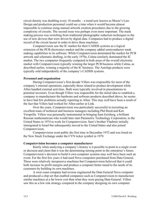 12-5 ©2008 David E. Weisberg
circuit density was doubling every 18 months – a trend now known as Moore’s Law.
Design and production personnel could see a time when it would become almost
impossible to continue using manual artwork creation procedures due to the growing
complexity of circuits. The second issue was perhaps even more important. The mask
making process was switching from traditional photographic reduction techniques to the
use of new devices that were driven by digital data. Companies had to produce a digital
record of the circuit layout in order to drive these machines.
Computervision saw the IC market for their CADDS systems as a logical
extension of the PCB electronics market and the company added semiconductor mask
making capabilities to its software. While Computervision dominated the market for PCB
artwork and schematic drafting, in the early 1970s, Calma similarly dominated the IC
market. The two companies frequently competed in both areas of the overall electronic
market with Computervision typically winning the larger PCB business while Calma, as
described earlier, winning a majority of the IC business. The Autolign products were
typically sold independently of the company’s CADDS systems.
Personnel and organization
During Computervision’s first decade Villers was responsible for most of the
company’s internal operations, especially those related to product development while
Allen handled external activities. Both were typically involved in presentations to
potential investors. Even though Villers was responsible for the initial idea to establish a
company to manufacturer the hardware and software products described above, he seems
to have had few problems actually reporting to Allen. This may well have been a result of
the fact that Villers had worked for Allen earlier at Link.
Over the years, Computervision was particularly successful in recruiting an
excellent team of technical and business managers including Phil Reed and Ken
Versprille. Villers was personally instrumental in bringing Sam Geisberg, a brilliant
Russian mathematician who would later start Parametric Technology Corporation, to the
United States in 1974 to work for Computervision. Sam’s brother Vladimir initially
immigrated to Israel but subsequently moved to the United States and also joined
Computervision.
Computervision went public the first time in December 1972 and was listed on
the New Stock Exchange under the CVN ticker symbol in 1979.
Computervision becomes a computer manufacturer
Rarely when analyzing a company’s history is it possible to point to a single event
or decision and claim that it was the determining turning point in the enterprise’s future.
Computervision’s decision to build it own computer systems may well have been such an
event. For the first few years it had used Nova computers purchased from Data General.
These were relatively inexpensive machines but Computervision believed that it could
both increase its profit margins and produce a computer better tuned to the needs of its
customers by building its own machines.
A west coast company had reverse engineered the Data General Nova computer
and produced a chip set that enabled companies such as Computervision to manufacture
similar machines at a far lower cost than what they were paying Data General. Villers
saw this as a low risk strategy compared to the company designing its own computer
 