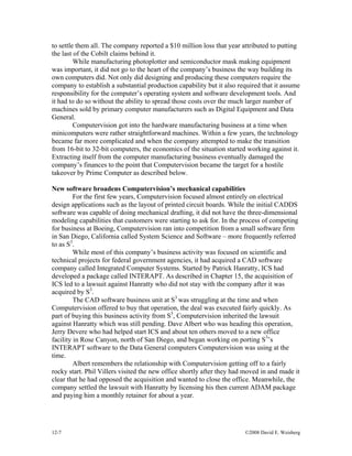 12-7 ©2008 David E. Weisberg
to settle them all. The company reported a $10 million loss that year attributed to putting
the last of the Cobilt claims behind it.
While manufacturing photoplotter and semiconductor mask making equipment
was important, it did not go to the heart of the company’s business the way building its
own computers did. Not only did designing and producing these computers require the
company to establish a substantial production capability but it also required that it assume
responsibility for the computer’s operating system and software development tools. And
it had to do so without the ability to spread those costs over the much larger number of
machines sold by primary computer manufacturers such as Digital Equipment and Data
General.
Computervision got into the hardware manufacturing business at a time when
minicomputers were rather straightforward machines. Within a few years, the technology
became far more complicated and when the company attempted to make the transition
from 16-bit to 32-bit computers, the economics of the situation started working against it.
Extracting itself from the computer manufacturing business eventually damaged the
company’s finances to the point that Computervision became the target for a hostile
takeover by Prime Computer as described below.
New software broadens Computervision’s mechanical capabilities
For the first few years, Computervision focused almost entirely on electrical
design applications such as the layout of printed circuit boards. While the initial CADDS
software was capable of doing mechanical drafting, it did not have the three-dimensional
modeling capabilities that customers were starting to ask for. In the process of competing
for business at Boeing, Computervision ran into competition from a small software firm
in San Diego, California called System Science and Software – more frequently referred
to as S3
.
While most of this company’s business activity was focused on scientific and
technical projects for federal government agencies, it had acquired a CAD software
company called Integrated Computer Systems. Started by Patrick Hanratty, ICS had
developed a package called INTERAPT. As described in Chapter 15, the acquisition of
ICS led to a lawsuit against Hanratty who did not stay with the company after it was
acquired by S3
.
The CAD software business unit at S3
was struggling at the time and when
Computervision offered to buy that operation, the deal was executed fairly quickly. As
part of buying this business activity from S3
, Computervision inherited the lawsuit
against Hanratty which was still pending. Dave Albert who was heading this operation,
Jerry Devere who had helped start ICS and about ten others moved to a new office
facility in Rose Canyon, north of San Diego, and began working on porting S3
’s
INTERAPT software to the Data General computers Computervision was using at the
time.
Albert remembers the relationship with Computervision getting off to a fairly
rocky start. Phil Villers visited the new office shortly after they had moved in and made it
clear that he had opposed the acquisition and wanted to close the office. Meanwhile, the
company settled the lawsuit with Hanratty by licensing his then current ADAM package
and paying him a monthly retainer for about a year.
 