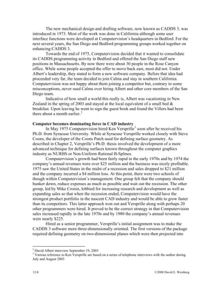12-8 ©2008 David E. Weisberg
The new mechanical design and drafting software, now known as CADDS 3, was
introduced in 1973. Most of the work was done in California although some user
interface functions were developed at Computervision’s headquarters in Bedford. For the
next several years, the San Diego and Bedford programming groups worked together on
enhancing CADDS 3.
Towards the end of 1975, Computervision decided that it wanted to consolidate
its CADDS programming activity in Bedford and offered the San Diego staff new
positions in Massachusetts. By now there were about 30 people in the Rose Canyon
office. While some people accepted the offer to move back east, most did not. Under
Albert’s leadership, they stated to form a new software company. Before that idea had
proceeded very far, the team decided to join Calma and stay in southern California.
Computervision was not happy about them joining a competitor but, contrary to some
misconceptions, never sued Calma over hiring Albert and other core members of the San
Diego team.
Indicative of how small a world this really is, Albert was vacationing in New
Zealand in the spring of 2003 and stayed at the local equivalent of a small bed &
breakfast. Upon leaving he went to sign the guest book and found the Villers had been
there about a month earlier.2
Computer becomes dominating force in CAD industry
In May 1975 Computervision hired Ken Versprille3
soon after he received his
Ph.D. from Syracuse University. While at Syracuse Versprille worked closely with Steve
Coons, the developer of the Coons Patch used for defining surface geometry. As
described in Chapter 2, Versprille’s Ph.D. thesis involved the development of a more
advanced technique for defining surfaces known throughout the computer graphics
industry as NURBS or Non-Uniform Rational B-Splines.
Computervision’s growth had been fairly rapid in the early 1970s and by 1974 the
company’s annual revenues were over $25 million and the business was nicely profitable.
1975 saw the United States in the midst of a recession and sales dropped to $21 million
and the company incurred a $4 million loss. At this point, there were two schools of
though within Computervision’s management. One group felt that the company should
hunker down, reduce expenses as much as possible and wait out the recession. The other
group, led by Mike Cronin, lobbied for increasing research and development as well as
expanding sales so that when the recession ended, Computervision would have the
strongest product portfolio in the nascent CAD industry and would be able to grow faster
than its competitors. This latter approach won out and Versprille along with perhaps 20
other programmers were hired. It proved to be the correct strategy in that Computervision
sales increased rapidly in the late 1970s and by 1980 the company’s annual revenues
were nearly $225.
Hired as a senior programmer, Versprille’s initial assignment was to make the
CADDS 3 software more three-dimensionally oriented. The first versions of the package
required defining geometry on two-dimensional planes which were then projected into
2
David Albert interview September 19, 2003
3
Various reference to Ken Versprille are based on a series of telephone interviews with the author during
July and August 2003
 
