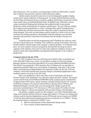 12-9 ©2008 David E. Weisberg
three dimensions. This was about a year-long project which was followed by a similar
task to improve the geometric creation of three-dimension splines.
Another project around this same time involved changing the graphics display
routines from integer arithmetic to floating point. An integer method had been used by
the San Diego development group to maximize graphics performance except that it failed
when model values exceeded predefined limits. In Bedford, they redid these routines
using a normalized floating point technique that enabled models to span greater
dimensions while sacrificing little in regards to performance. The new software enabled
the Computervision programmers to create a technique they called “bounding boxes.”
These defined the minimum and maximum values that could be expected for the part
being designed. The result was that images could be scaled by a factor of two by using
extremely fast shifting operations. One problem with this technique was that these
minimum and maximum values had to be defined when the design of the part was
initiated.
Versprille points out that the programming staff in Bedford was relatively small
and that everyone had to do everything. This resulted in a group of developers who were
broadly familiar with full range of the company’s software products. As Computervision
grew, new hires tended to be given assignments that had them focusing on narrow
segments of the software. One result was that early employees tended to end up in staff
positions where their responsibilities encompassed broad segments of the company’s
product line.
Computervision in the late 1970s
In 1978, Computervision was still being run by Martin Allen as president and
CEO while Phil Villers was a senior vice president in charge of long term strategic
planning. Michael Cronin had responsibility for several marketing and R&D activities,
Sam Harrell was running the Cobilt operation, Dave Friedman was vice president of
engineering and Bob Gothie was vice president of marketing. Field sales in the United
States was headed up by Ralph Shubert who reported to Gothie. By the late 1970s the
company’s focus had switched from electronic design to mechanical applications with a
moderate amount of activity in the AEC field.
Sales were handled by a direct sales force in the United States and much of
Western Europe while distributors were utilized in Japan and other countries. The typical
system sold for between $250,000 and $400,000 and the company had an installed base
of approximately 500 systems. Major customers included General Electric (45 systems),
Ford Motor Company (10 systems), General Motors, Boeing, Pratt & Whitney and
McDonnell Douglas. Overall, sales were increasing fairly rapidly except for the
previously mentioned dip in 1975. Revenues in 1978 were nearly $72 million. By this
point the company’s software development staff consisted of about 120 individuals.
The primary computer system was the company’s own CGP-100 described early
along with terminals utilizing Tektronix storage tube displays. The basic two-dimensional
software used for electrical applications such as PCB layout was now known as CADDS
2 while the three-dimensional mechanical software was referred to as CADDS 3. Among
the important features contained in CADDS 3 were:
• Both two-dimensional or three-dimensional design modes.
• Cross sections of three-dimension parts.
 