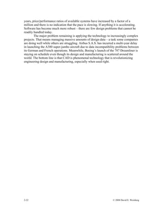2-22 © 2008 David E. Weisberg
years, price/performance ratios of available systems have increased by a factor of a
million and there is no indication that the pace is slowing. If anything it is accelerating.
Software has become much more robust – there are few design problems that cannot be
readily handled today.
The major problem remaining is applying the technology to increasingly complex
projects. That means managing massive amounts of design data – a task some companies
are doing well while others are struggling. Airbus S.A.S. has incurred a multi-year delay
in launching the A380 super-jumbo aircraft due to data incompatibility problems between
its German and French operations. Meanwhile, Boeing’s launch of the 787 Dreamliner is
staying on schedule even though its design and manufacturing is scattered around the
world. The bottom line is that CAD is phenomenal technology that is revolutionizing
engineering design and manufacturing, especially when used right.
 