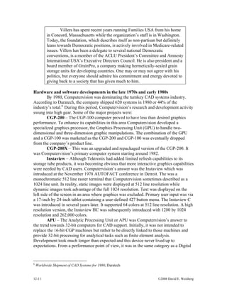 12-11 ©2008 David E. Weisberg
Villers has spent recent years running Families USA from his home
in Concord, Massachusetts while the organization’s staff is in Washington.
Today, the foundation, which describes itself as non-partisan but definitely
leans towards Democratic positions, is actively involved in Medicare-related
issues. Villers has been a delegate to several national Democratic
conventions, is a member of the ACLU President’s Committee and Amnesty
International USA’s Executive Directors Council. He is also president and a
board member of GrainPro, a company making hermetically-sealed grain
storage units for developing countries. One may or may not agree with his
politics, but everyone should admire his commitment and energy devoted to
giving back to a society that has given much to him.
Hardware and software developments in the late 1970s and early 1980s
By 1980, Computervision was dominating the turnkey CAD systems industry.
According to Daratech, the company shipped 620 systems in 1980 or 44% of the
industry’s total.6
During this period, Computervision’s research and development activity
swung into high gear. Some of the major projects were:
CGP-200 – The CGP-100 computer proved to have less than desired graphics
performance. To enhance its capabilities in this area Computervision developed a
specialized graphics processor, the Graphics Processing Unit (GPU) to handle two-
dimensional and three-dimension graphic manipulations. The combination of the GPU
and a CGP-100 was marketed as the CGP-200 and CGP-100 was eventually dropped
from the company’s product line.
CGP-200X – This was an upgraded and repackaged version of the CGP-200. It
was Computervision’s primary computer system starting around 1982.
Instaview – Although Tektronix had added limited refresh capabilities to its
storage tube products, it was becoming obvious that more interactive graphics capabilities
were needed by CAD users. Computervision’s answer was the Instaview which was
introduced at the November 1978 AUTOFACT conference in Detroit. The was a
monochromatic 512 line raster terminal that Computervision sometimes described as a
1024 line unit. In reality, static images were displayed at 512 line resolution while
dynamic images took advantage of the full 1024 resolution. Text was displayed on the
left side of the screen in an area where graphics was excluded. Primary user input was via
a 17-inch by 24-inch tablet containing a user-defined 427 button menu. The Instaview C
was introduced in several years later. It supported 64 colors at 512 line resolution. A high
resolution version, the Instaview HC was subsequently introduced with 1280 by 1024
resolution and 262,000 colors.
APU – The Analytic Processing Unit or APU was Computervision’s answer to
the trend towards 32-bit computers for CAD support. Initially, it was not intended to
replace the 16-bit CGP machines but rather to be directly linked to those machines and
provide 32-bit processing for analytical tasks such as finite element analysis.
Development took much longer than expected and this device never lived up to
expectations. From a performance point of view, it was in the same category as a Digital
6
Worldwide Shipment of CAD Systems for 1980, Daratech
 