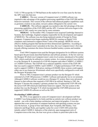 12-12 ©2008 David E. Weisberg
VAX 11/780 except the 11/780 had been on the market for over four years by the time
the APU went into beta test.
CADDS 4 – This new version of Computervision’s CADDS software was
required to take advantage of the graphics processing capabilities of the CGP-200 and the
Instaview terminals. This version of the software had enhanced graphics capabilities such
as geometry creation in any plane, not just a plane orthogonal to the current view.
CADDS 4X - This software upgrade was needed to take full advantage of the new
processing capabilities of the CGP-200X and the APU. Customer deliveries began in the
latter part of 1983, nearly two years late by some estimates.
MEDUSA – In November 1982, Computervision acquired Cambridge Interactive
Systems, the Cambridge, England company responsible for the development and support
of MEDUSA. The software was also being marketed outside of Europe by Prime
Computer. Computervision began marketing MEDUSA running on Digital VAX
computers and continued to support Prime’s sales of the package. MEDUSA was an
effective drafting program that had decent three-dimensional capabilities. According to
Jim Barrett, Computervision’s president at the time, this was Computervision’s first step
towards offering customers the choice between bundled turnkey systems and modular
software.
Until 1984 Computervision used the Designer designation for its different systems
based upon the previously described hardware and software products. At the low end was
the Designer M which was Computervision’s entry level system, introduced in November
1981, which could also be utilized as a remote system. As a remote system it was referred
to as the Designer R. It consisted of a CGP-80 computer and either CADDS 2, CADDS 3
or CADDS 4 software. The CGP-80 was a reduced capability version of the CGP-100
that was used to support CADDS 2 and CADDS 3. A higher performance CGP-180 was
used to support CADDS 4. With prices starting at $100,000, these systems could support
either one or two Instaview M terminals which were specifically configured to work with
the Designer M product line.
Prior to 1982, Computervision’s primary product was the Designer IV which
consisted of a CGP-100 processor, CADDS 3 software and typically two to six terminals.
Although CADDS 4 software would run on a Designer IV system, there were advanced
features in that software that required a CGP-200 to be utilized. Starting in 1982, the
Designer V became the company’s primary product line. It replaced the CGP-100 with
the newer CGP-200 which provided better Instaview support. The last system in this
product line was the Designer V-X which incorporated the CGP-200X processor and
supported CADDS 4X software as well as the APU.
Overhauling CADDS software
By 1978, it was apparent to some of Computervision’s development staff that
CADDS 3 was being pushed to its limits and that an entirely new software product was
needed – one with a better database architecture and improved graphics. It was also
apparent that a new generation of computer hardware and operating systems was just
over the horizon. A group of four individuals; Ken Versprille, Bill Stanley, Tom
Jaskowitz and Roger Roles, put together a plan for a new CAD/CAM system they
initially called CADDS 4. Indicative of the relatively open management style of
Computervision at the time, the four were given a chance to pitch their plan to the
 