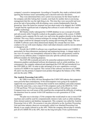 12-13 ©2008 David E. Weisberg
company’s executive management. According to Versprille, they made a technical pitch
ignoring the business issues surrounding such a decision and were shot down.
They were determined that a new system was necessary for the future health of
the company and after licking their wounds, went back for another shot at convincing
management that this was the right thing to do. This time they were successful and were
given the task of proceeding with developing a new system fundamentally from the
ground up. Since the Instaview terminal was just about ready to be shipped, the CADDS
3 people had the significant task of adapting that software to work with the new raster
graphics technology.
Bill Stanley totally redesigned the CADDS database to use a concept of records
and sub-records while Versprille worked on the graphics portion of the system. CADDS
3 graphics used a separate file for each view and wrote the graphics directly to the display
terminal. This was a fairly common technique for storage tube-based graphic systems
since images could not be changed except by erasing and rewriting the image. The new
CADDS 4 software used a three-dimensional display file concept that was more
conducive for use with raster displays where individual elements could be moved, deleted
or changed at will.
Overall, the CADDS 4 software was a significant improvement over CADDS 3,
particularly for three-dimension mechanical and engineering design. A change made in
one view of a model, was immediately reflected in other views and geometry could be
created on any arbitrary plane. Computervision also split the software into numerous
different modules for marketing purposes.
The CGP-200 eventually proved to be somewhat underpowered for three-
dimension graphics and planned software developments such as solids modeling. As a
consequence, the company enhanced and repackaged the CGP-200 and introduced it as
the CGP-200X in 1982. In order to take advantage of its new capabilities a revised
version of CADDS 4 was required. This version of the software was known as CADDS
4X and it was the primary Computervision product throughout the balance of the 1980s
and into the early 1990s.
The Analytic Processing Unit (APU)
By 1980 it was fairly obvious throughout the CAD/CAM industry that computers
more powerful than contemporary 16-bit minicomputers were going to be needed to
support the next generation of software that would be more database and solids oriented.
At about the same time, a new crop of 32-bit computers such as the DIGITAL VAX
11/780 and Prime 750 were becoming more widely used by CAD software vendors.
Computervision was well aware of this trend but also recognized the difficulty of making
the transition from its current 16-bit CGP machines to a new generation of 32-bit
computers.
The plan was to develop a 32-bit computer that would attach to one or more CGP
machines and could be used for computationally intensive tasks such as solids modeling,
finite element analysis and database management. This computer was called the Analytic
Processing Unit or APU. On occasion it was also referred to as the Auxiliary Processing
Unit and some industry observers occasionally called it an Attached Processing Unit.
Mostly it was simply referred to as the APU. While the company did not plan to initially
port all of CADDS 4X to the APU, that was the long term plan. From a performance
 