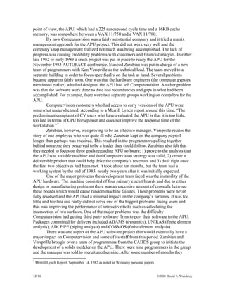 12-14 ©2008 David E. Weisberg
point of view, the APU, which had a 225 nanosecond cycle time and a 16KB cache
memory, was somewhere between a VAX 11/750 and a VAX 11/780.
By now Computervision was a fairly substantial company and it tried a matrix
management approach for the APU project. This did not work very well and the
company’s top management realized not much was being accomplished. The lack of
progress was causing credibility problems with customers and financial analysts. In either
late 1982 or early 1983 a crash project was put in place to ready the APU for the
November 1983 AUTOFACT conference. Masood Zarabian was put in charge of a new
team of programmers with Ken Versprille as the technical lead. The team moved to a
separate building in order to focus specifically on the task at hand. Several problems
became apparent fairly soon. One was that the hardware engineers (the computer gypsies
mentioned earlier) who had designed the APU had left Computervision. Another problem
was that the software work done to date had redundancies and gaps in what had been
accomplished. For example, there were two separate groups working on compilers for the
APU.
Computervision customers who had access to early versions of the APU were
somewhat underwhelmed. According to a Merrill Lynch report around this time, “The
predominant complaint of CV users who have evaluated the APU is that it is too little,
too late in terms of CPU horsepower and does not improve the response time of the
workstation.”7
Zarabian, however, was proving to be an effective manager. Versprille relates the
story of one employee who was quite ill who Zarabian kept on the company payroll
longer than perhaps was required. This resulted in the programmers pulling together
behind someone they perceived to be a leader they could follow. Zarabian also felt that
they needed to focus on three goals regarding APU software: 1) prove to the analysts that
the APU was a viable machine and that Computervision strategy was valid, 2) create a
deliverable product that could help drive the company’s revenues and 3) do it right once
the first two objectives had been met. It took about ten months, but the team had a
working system by the end of 1983, nearly two years after it was initially expected.
One of the major problems the development team faced was the instability of the
APU hardware. The machine consisted of four primary circuit boards and due to either
design or manufacturing problems there was an excessive amount of crosstalk between
these boards which would cause random machine failures. These problems were never
fully resolved and the APU had a minimal impact on the company’s fortunes. It was too
little and too late and really did not solve one of the biggest problems facing users and
that was improving the performance of interactive tasks such as calculating the
intersection of two surfaces. One of the major problems was the difficulty
Computervision had getting third party software firms to port their software to the APU.
Packages committed for delivery included ADAMS (dynamics), UNIRAS (finite element
analysis), ADLPIPE (piping analysis) and COSMOS (finite element analysis).
There was one aspect of the APU software project that would eventually have a
major impact on Computervision and some of its staff from this period. Zarabian and
Versprille brought over a team of programmers from the CADDS group to initiate the
development of a solids modeler on the APU. There were nine programmers in the group
and the manager was told to recruit another nine. After some number of months they
7
Merrill Lynch Report, September 14, 1982 as noted in Weisberg personal papers
 