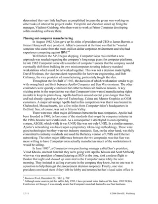 12-15 ©2008 David E. Weisberg
determined that very little had been accomplished because the group was working on
other tasks of interest the project leader. Versprille and Zarabian ended up firing the
manager, Vladimir Geisberg, who then went to work at Prime Computer developing
solids modeling software there.
Phasing out computer manufacturing
In August 1982 Allen gave up his titles of president and CEO to James Barrett, a
former Honeywell vice president. Allen’s comment at the time was that he “wanted
someone who came from the multi-million dollar corporate environment and who had
experience competing against IBM.”8
Well before the APU began shipping, Computervision realized that a new
approach was needed regarding the company’s long range plans for computer platforms.
In late 1982 Computervision told a number of computer vendors that the company would
eventually shift from building its own minicomputers to using industry-standard
workstations which could be networked together. This was not a decision made lightly.
David Friedman, the vice president responsible for hardware engineering, and Bob
Callaway, the vice president of manufacturing, particularly fought the idea.
Throughout the first half of 1983, the decision of which workstation vendor to go
with swung back and forth between Apollo Computer and Sun Microsystems. The other
contenders were quickly eliminated for either technical or business reasons. A key
sticking point in the negotiations was that Computervision wanted manufacturing rights
in order to keep its plants busy. Apollo had been around several years longer than Sun
and had already signed up Auto-trol Technology, Calma and Mentor Graphics as OEM
customers. A major advantage Apollo had in this competition was that it was located in
Chelmsford, Massachusetts, just a few miles from Computervision’s headquarters in
Bedford. Sun, of course, was out in Silicon Valley.
There were two other major differences between the two companies. Apollo had
been founded in 1980, before some of the standards that swept the computer industry in
the 1980s became well established. As a consequence it developed its own operating
system, AEGIS, which while it was UNIX-like was not truly UNIX. In a similar manner,
Apollo’s networking was based upon a proprietary token-ring methodology. These were
good technologies but they were not industry standards. Sun, on the other hand, was fully
committed to industry standards and used the Berkeley version of UNIX and Ethernet
networking. The other major difference between the two companies was that Sun was
more willing to have Computervision actually manufacture much of the workstations it
would be selling.
In June 19839
, a Computervision purchasing manager called Sun’s president,
Vinod Khosla, and told him that they were going with Apollo. Khosla and Scott McNealy
who was vice president of manufacturing at SUN at the time, took a redeye flight to
Boston that night and showed up uninvited in the Computervision lobby the next
morning. They insisted in calling everyone in the company they knew, but no one was in
a position to help them get the procurement decision reopened. Finally, one vice
president convinced them if they left the lobby and returned to Sun’s local sales office in
8
Business Week, December 20, 1982, p. 76C
9
Although some sources put this call in July 1983, I have personal notes that as of the June, 1983 NCGA
Conference in Chicago, I was already aware that Computervision had decided to use Sun hardware.
 