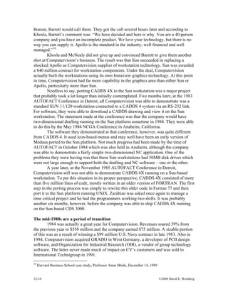12-16 ©2008 David E. Weisberg
Boston, Barrett would call them. They got the call several hours later and according to
Khosla, Barrett’s comment was: “We have decided and here is why. You are a 40-person
company and you have an incomplete product. We love your technology, but there is no
way you can supply it. Apollo is the standard in the industry, well financed and well
managed.”10
Khosla and McNealy did not give up and convinced Barrett to give them another
shot at Computervision’s business. The result was that Sun succeeded in replacing a
shocked Apollo as Computervision supplier of workstation technology. Sun was awarded
a $40 million contract for workstation components. Under the deal, Computervision
actually built the workstations using its own Instaview graphics technology. At this point
in time, Computervision had far more capability in the graphics area than either Sun or
Apollo, particularly more than Sun.
Needless to say, porting CADDS 4X to the Sun workstation was a major project
that probably took a lot longer than initially contemplated. Five months later, at the 1983
AUTOFACT Conference in Detroit, all Computervision was able to demonstrate was a
standard SUN 11/120 workstation connected to a CADDS 4 system via an RS-232 link.
For software, they were able to download a CADDS drawing and view it on the Sun
workstation. The statement made at the conference was that the company would have
two-dimensional drafting running on the Sun platform sometime in 1984. They were able
to do this by the May 1984 NCGA Conference in Anaheim, California.
The software they demonstrated at that conference, however, was quite different
from CADDS 4. It used icon-based menus and may well have been an early version of
Medusa ported to the Sun platform. Not much progress had been made by the time of
AUTOFACT in October 1984 which was also held in Anaheim, although the company
was able to demonstrate a fairly simple two-dimensional NC application. One of the
problems they were having was that these Sun workstations had 50MB disk drives which
were not large enough to support both the drafting and NC software – one or the other.
A year later, at the November 1985 AUTOFACT Conference in Detroit,
Computervision still was not able to demonstrate CADDS 4X running on a Sun-based
workstation. To put this situation in its proper perspective, CADDS 4X consisted of more
than five million lines of code, mostly written in an older version of FORTRAN. The first
step in the porting process was simply to rewrite this older code in Fortran 77 and then
port it to the Sun platform running UNIX. Zarabian was asked once again to manage a
time critical project and he had the programmers working two shifts. It was probably
another six months, however, before the company was able to ship CADDS 4X running
on the Sun-based CDS 3000.
The mid-1980s are a period of transition
1984 was actually a great year for Computervision. Revenues soared 39% from
the previous year to $556 million and the company earned $75 million. A sizable portion
of this was as a result of winning a $99 million U.S. Navy contract in late 1983. Also in
1984, Computervision acquired GRADO in West Germany, a developer of PCB design
software, and Organization for Industrial Research (OIR), a vendor of group technology
software. The latter never made much of impact on CV’s customers and was sold to
International Technigroup in 1991.
10
Harvard Business School case study, Professor Amar Bhide, December 14, 1989
 
