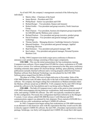 12-17 ©2008 David E. Weisberg
As of mid-1985, the company’s management consisted of the following key
individuals:
• Martin Allen – Chairman of the board
• James Berrett – President and CEO
• Phillip Reed – Senior vice president and COO
• Richard Keiger – Vice president, finance and treasurer
• Robert Gothie – Vice president and group executive, North American
Group
• Peter Chaison – Vice president, business development group (responsible
for GRADO and the Metheus joint venture)
• Richard Paulson – Vice president and group executive, product group
• David Friedman – Vice president and general manager, product
technology
• Thomas Sancha – Managing director, Cambridge Interactive Systems
• Masood Zarabian – Vice president and general manager, Applied
Technology Division
• Bard Solomon – Vice president and general manager, OIR
• Ken Ledeen – Vice president and general manager, Personal Systems
Business Unit.
In May 1984 Computervision held a major press conference in Boston to
announce a new product strategy consisting of three major components.
CDS 3000 – This was the initial nomenclature for Sun workstations running
Computervision software. Prices ranged from $35,000 for a basic workstation to $75,000
for a server version. Five software packages were announced at the May press conference
including schematic data capture for electrical design, drafting, space planning, technical
publications (actually Interleaf software) and a viewing program called FactoryVision.
Database software from Rational Technology was also planed for the CDS 3000.
Software prices ranged from $4,500 to $12,000.
The plans as of May 1984 were to begin deliveries in November. Sales of the
CDS 3000 hardware took off rather slowly due to the lack of deliverable Computervision
software. The company also began selling Sun workstations as Medusa terminals where
the Medusa software actual ran on DIGITAL VAX computers but by mid-1985 CIS had
ported the software to the Sun platform and it was being sold as Medusa/3000.
CDS 4000 – The bulk of Computervision’s sales at this point in time consisted of
CGP-200X minicomputers driving Instaview workstations, both monochromatic and
color, and running CADDS 4X software. The APU was typically considered an option
for this configuration. Previously this configuration had been referred to as the Designer
V system. A new release called CDS 4000 Revision 2 with Ethernet and SNA
communications support was planned for July shipment. Prices started at $250,000 for a
system with two color workstations and basic CADDS 4X software.
In 1985, Computervision began selling Sun workstations as CDS 4000 terminals
as an alternative to the Instaview units with the expectation that they would soon be able
to directly support CADDS 4X software. By mid-1985, a boundary representation solids
package, Solidesign, was fairly well integrated into CADDS 4X except that it did require
 