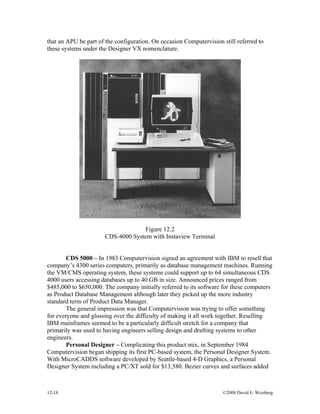 12-18 ©2008 David E. Weisberg
that an APU be part of the configuration. On occasion Computervision still referred to
these systems under the Designer VX nomenclature.
Figure 12.2
CDS-4000 System with Instaview Terminal
CDS 5000 – In 1983 Computervision signed an agreement with IBM to resell that
company’s 4300 series computers, primarily as database management machines. Running
the VM/CMS operating system, these systems could support up to 64 simultaneous CDS
4000 users accessing databases up to 40 GB in size. Announced prices ranged from
$485,000 to $650,000. The company initially referred to its software for these computers
as Product Database Management although later they picked up the more industry
standard term of Product Data Manager.
The general impression was that Computervision was trying to offer something
for everyone and glossing over the difficulty of making it all work together. Reselling
IBM mainframes seemed to be a particularly difficult stretch for a company that
primarily was used to having engineers selling design and drafting systems to other
engineers.
Personal Designer – Complicating this product mix, in September 1984
Computervision began shipping its first PC-based system, the Personal Designer System.
With MicroCADDS software developed by Seattle-based 4-D Graphics, a Personal
Designer System including a PC/XT sold for $13,580. Bezier curves and surfaces added
 