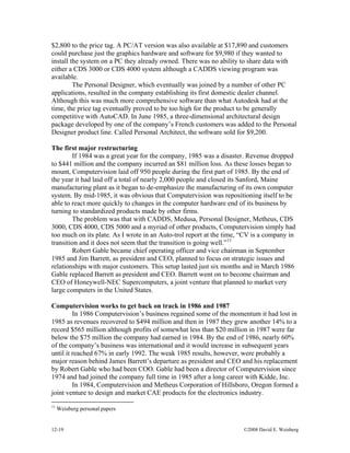 12-19 ©2008 David E. Weisberg
$2,800 to the price tag. A PC/AT version was also available at $17,890 and customers
could purchase just the graphics hardware and software for $9,980 if they wanted to
install the system on a PC they already owned. There was no ability to share data with
either a CDS 3000 or CDS 4000 system although a CADDS viewing program was
available.
The Personal Designer, which eventually was joined by a number of other PC
applications, resulted in the company establishing its first domestic dealer channel.
Although this was much more comprehensive software than what Autodesk had at the
time, the price tag eventually proved to be too high for the product to be generally
competitive with AutoCAD. In June 1985, a three-dimensional architectural design
package developed by one of the company’s French customers was added to the Personal
Designer product line. Called Personal Architect, the software sold for $9,200.
The first major restructuring
If 1984 was a great year for the company, 1985 was a disaster. Revenue dropped
to $441 million and the company incurred an $81 million loss. As these losses began to
mount, Computervision laid off 950 people during the first part of 1985. By the end of
the year it had laid off a total of nearly 2,000 people and closed its Sanford, Maine
manufacturing plant as it began to de-emphasize the manufacturing of its own computer
system. By mid-1985, it was obvious that Computervision was repositioning itself to be
able to react more quickly to changes in the computer hardware end of its business by
turning to standardized products made by other firms.
The problem was that with CADDS, Medusa, Personal Designer, Metheus, CDS
3000, CDS 4000, CDS 5000 and a myriad of other products, Computervision simply had
too much on its plate. As I wrote in an Auto-trol report at the time, “CV is a company in
transition and it does not seem that the transition is going well.”11
Robert Gable became chief operating officer and vice chairman in September
1985 and Jim Barrett, as president and CEO, planned to focus on strategic issues and
relationships with major customers. This setup lasted just six months and in March 1986
Gable replaced Barrett as president and CEO. Barrett went on to become chairman and
CEO of Honeywell-NEC Supercomputers, a joint venture that planned to market very
large computers in the United States.
Computervision works to get back on track in 1986 and 1987
In 1986 Computervision’s business regained some of the momentum it had lost in
1985 as revenues recovered to $494 million and then in 1987 they grew another 14% to a
record $565 million although profits of somewhat less than $20 million in 1987 were far
below the $75 million the company had earned in 1984. By the end of 1986, nearly 60%
of the company’s business was international and it would increase in subsequent years
until it reached 67% in early 1992. The weak 1985 results, however, were probably a
major reason behind James Barrett’s departure as president and CEO and his replacement
by Robert Gable who had been COO. Gable had been a director of Computervision since
1974 and had joined the company full time in 1985 after a long career with Kidde, Inc.
In 1984, Computervision and Metheus Corporation of Hillsboro, Oregon formed a
joint venture to design and market CAE products for the electronics industry.
11
Weisberg personal papers
 