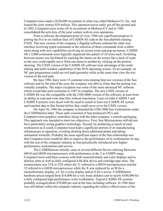 12-20 ©2008 David E. Weisberg
Computervision made a $220,000 investment in what was called Metheus-CV, Inc. and
loaned the joint venture $10 million. This operation never really got off the ground and,
in 1985, Computervision wrote off its investment in Metheus-CV and in 1986
consolidated the activities of the joint venture with its own operations.
From a software development point of view, 1986 saw significant progress in
porting the five to six million lines of CADDS 4X code to the Sun platform running
UNIX. This new version of the company’s flagship software retained the older user
interface involving typed commands or the selection of these commands from a tablet
menu along with new capabilities involving on-screen icons and pop-up menus. CADDS
4X’s 2,000 commands were logically organized into panels of 24 icons each. Switching
between menus was facilitated by stacking the menus on the screen like a deck of cards
so the user could rapidly move from one menu to another by clicking on the portion
showing. The UNIX version of the CADDS 4X software took advantage of the multi-
tasking and multi-window capabilities of the SUN operating system. As an example, an
NC part programmer could see tool path geometry while at the same time view the text
version of the tool path.
By June 1986, there were 15 customer sites running beta test versions of the Sun
software and by the end of the year, the company was able to claim that the porting was
virtually complete. The major exception was some of the more advanced NC software
which would take until sometime in 1987 to complete. The new UNIX version of
CADDS 4X was file compatible with the CDS-4000 version of the software, at least from
its ability to read and write data files without translation. Users of older CADDS 3 and
CADDS 4 systems were faced with the need to install at least one CADDS 4X system
and translate data to that format before they could move on to the UNIX version.
On April 30, 1986 the company re-branded the CDS-3000 Sun workstations under
the CADDStation label. These units consisted of Sun produced CPUs and
Computervision graphics controllers along with the latter company’s console packaging.
This approach was intended to meet two objectives. First, Sun Microsystems still did not
have particularly strong graphics technology. Second, by producing as much of each
workstation as it could, Computervision kept a significant portion of its manufacturing
infrastructure in operation, avoiding shutting down additional plants and taking
substantial writeoffs. Probably the most significant aspect of the Sun relationship was
that Computervision would be able to improve the performance of its workstations in step
with the rest of the computer industry as Sun periodically introduced new higher-
performance workstations and servers.
The CADDStations initially came in several different flavors utilizing Motorola
68010 and 68020 microprocessors with performance in the 2 to 4 MIPS range.
Computervision sold these systems with both monochromatic and color displays and as
diskless units as well as fully configured with disk drives and cartridge tape units. The
nomenclature was 31X or 32X where the 31 referred to a 68010 microprocessor and the
32 referred to a 68020 microprocessor while the X was replaced by an M for a
monochromatic display, a C for a color display and an S for a server. CADDStation
hardware prices ranged from $14,000 for a very basic diskless unit to nearly $100,000 for
a fully configured high-performance color workstation. Typical CADDS 4X systems
probably averaged about $70,000 per seat at the time including software. In 1986 there
was still debate within the computer industry regarding the relative effectiveness of the
 