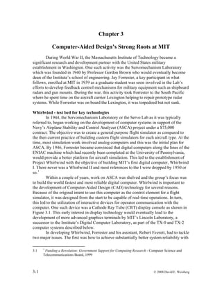 Chapter 3
Computer-Aided Design’s Strong Roots at MIT
During World War II, the Massachusetts Institute of Technology became a
significant research and development partner with the United States military
establishment in Washington. One such activity was the Servomechanism Laboratory
which was founded in 1940 by Professor Gordon Brown who would eventually become
dean of the Institute’s school of engineering. Jay Forrester, a key participant in what
follows, enrolled at MIT in 1939 as a graduate student was soon involved in the Lab’s
efforts to develop feedback control mechanisms for military equipment such as shipboard
radars and gun mounts. During the war, this activity took Forrester to the South Pacific
where he spent time on the aircraft carrier Lexington helping to repair prototype radar
systems. While Forrester was on board the Lexington, it was torpedoed but not sunk.
Whirlwind - test bed for key technologies
In 1944, the Servomechanism Laboratory or the Servo Lab as it was typically
referred to, began working on the development of computer systems in support of the
Navy’s Airplane Stability and Control Analyzer (ASCA) project under a $75,000
contract. The objective was to create a general purpose flight simulator as compared to
the then current practice of building custom flight simulators for each aircraft type. At the
time, most simulation work involved analog computers and this was the initial plan for
ASCA. By 1946, Forrester became convinced that digital computers along the lines of the
ENIAC machine which had recently been completed at the University of Pennsylvania,
would provide a better platform for aircraft simulation. This led to the establishment of
Project Whirlwind with the objective of building MIT’s first digital computer, Whirlwind
I. There never was a Whirlwind II and most references to the I were dropped by 1950 or
so.1
Within a couple of years, work on ASCA was shelved and the group’s focus was
to build the world fastest and most reliable digital computer. Whirlwind is important to
the development of Computer-Aided Design (CAD) technology for several reasons.
Because of the original intent to use this computer as the control element for a flight
simulator, it was designed from the start to be capable of real-time operations. In turn,
this led to the utilization of interactive devices for operator communication with the
computer. One such device was a Cathode Ray Tube (CRT) display console as shown in
Figure 3.1. This early interest in display technology would eventually lead to the
development of more advanced graphics terminals by MIT’s Lincoln Laboratory, a
successor to the Institute’s Digital Computer Laboratory, as part of the TX-0 and TX-2
computer systems described below.
In developing Whirlwind, Forrester and his assistant, Robert Everett, had to tackle
two major issues. The first was how to achieve substantially better system reliability with
3.1 1
Funding a Revolution: Government Support for Computing Research - Computer Science and
Telecommunications Board, 1999
3-1 © 2008 David E. Weisberg
 