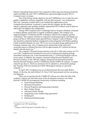 12-21 ©2008 David E. Weisberg
Ethernet networking being used by Sun compared to token-ring networking promoted by
Apollo and IBM. By early 1987, CADDStations represented approximately 50% of
Computervision’s revenues.
One of the primary design objectives for the CADDStation was to make the unit’s
graphics capabilities software compatible with Sun Microsystems’ own workstations.
This way, customers would be able to run standard Sun applications on the
Computervision hardware. In general, it seems that the company met this design
objective although some packages probably required that SUN software such as SunCore
and SunGCI be added to the configuration.
During 1986 Computervision’s Cambridge Inactive Systems subsidiary continued
to enhance Medusa, particularly in regards to platform support. The company now
supported Digital’s VAXstation II/GPX workstation, MicroVAX computers and Sun
workstations. The company said that its cooperative marketing program with Digital was
going well but its 1986 annual report ignored Prime Computer’s sales of Medusa.12
CIS
also launched a relational database management system integrated with Medusa graphics.
Called Assembly Modeler, by early 1987 it was in use for plant design applications at 30
European customer sites. Also, Computervision reported that it had sold a joint
ownership interest in Medusa Revision 4.06 for approximately $5.3 million but did not
identify who the buyer was.13
The company’s Personal Systems business took off in 1986 with revenues up 75%
over 1985. Computervision introduced a low-cost two-dimensional drafting package,
microDraft, during the year. It also launched Revision 2.1 of Personal Designer with on-
screen menus. In addition, the company continued selling Personal Machinist and
Personal Architect. In late 1986 the company announced a bi-directional translator
between Personal Designer and the CADDStation-based CADDS 4X software. Computer
Aided Design Report, which was not known for its superlatives, declared this package
had “become of the best mechanical CAD/CAM program running on a personal
computer.”14
In April 1987, Computervision set a Federal Systems Division under Robert
Blauth. At the time, the multi-billion U.S. Navy CAD 2 procurement activity was getting
into high gear.
There was no question but the CADDS 4X software was where the bulk of the
company’s interest was and where most of the development resources were being
directed. CADDS 4X encompassed a broad array of software including:
• Finite Element Modeling
• Mechanical Simulation
• Physical Properties and Engineering Calculator
• Basic Surface Design
• Advanced Surface Design
• Imagedesign (color shaded image generation)
• Solidesign II
• Drafting and Dimensioning
12
Computervision 1986 Annual Report
13
Ibid
14
Computer Aided Design Report, December 1986, p. 9
 