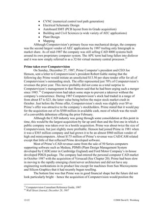 12-22 ©2008 David E. Weisberg
• CVNC (numerical control tool path generation)
• Electrical Schematic Design
• Autoboard SMT (PCB layout from its Grado acquisition)
• Building and Civil Sciences (a wide variety of AEC applications)
• Plant Design
• Mapping
Although Computervision’s primary focus was mechanical design, the company
was the second largest vendor of AEC applications by 1987 trailing only Intergraph in
market share. As of mid-1987 the company was still selling CAD 4000 systems built
around its own proprietary computer system. The APU term had long fallen into disfavor
and it was now simply referred to as a 32-bit virtual memory central processor.15
Prime takes over Computervision
On Sunday, December 27, 1987, Prime Computer’s president and CEO Joe
Henson, sent a letter to Computervision’s president Robert Gable stating that the
following day Prime would initiate an unsolicited $13.50 per share tender offer for all of
Computervision’s outstanding stock. The offer represented just 70% of Computervision’s
revenues the prior year. This move probably did not come as a total surprise to
Computervision’s management in that Henson said that he had been urging such a merger
since 1985.16
Computervision had taken some steps to prevent a takeover without the
company’s concurrence. During 1987 Computervision’s stock had traded in a range of
from about $7 to $23, the latter value being before the major stock market crash in
October. Just before the Prime offer, Computervision’s stock was slightly over $9 so
Prime’s offer was attractive to the company’s stockholders. Prime stated that it would pay
for the acquisition out of its $500 million in available cash, most of which was the result
of a convertible debenture offering the prior February.
Although the CAD industry was going through some consolidation at this point in
time, this would be the largest acquisition by far up until then and the first one in which a
public company was taken over in a hostile acquisition. Prime was about twice the size of
Computervision, but just slightly more profitable. Henson had joined Prime in 1981 when
it was a $365 million company and had grown it to be an almost $960 million vendor of
high end minicomputers. About $175 million of Prime’s revenue was CAD/CAM related
except that little of that reflected Prime developed software.
Most of Prime’s CAD revenue came from the sale of 50 Series computers
supporting software such as Medusa, PDMS (Plant Design Management System
developed by CADCenter in Cambridge England) and Ford Motor Company’s in-house
developed PDGS package. The company had entered the personal computer CAD market
in October 1987 with the acquisition of Versacad (See Chapter 20). Prime had been slow
in moving to the rapidly emerging client/server architecture and did not have any
engineering workstations in its product line except for machines from Sun Microsystems
and Silicon Graphics that it had recently begun reselling.
The bottom line was that Prime was in good financial shape but the future did not
look particularly bright – hence the acquisition of Computervision would position the
15
Computervision Consultant Reference Guide, 1987
16
Wall Street Journal, Decenber 28, 1987
 