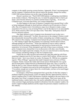 12-23 ©2008 David E. Weisberg
company in the rapidly growing systems business. Apparently, Prime’s top management
and the company’s financial advisors did not realize the dynamic changes the turnkey
CAD/CAM systems business was on the verge of going through.
Henson’s position was: “The [CAD/CAM] industry is undergoing consolidation
in the number of players. That being the case, we made the judgment that we had to get
larger, and it became attractive to examine external means of growth…. In our view,
Computervision, even more than Prime, can’t remain independent.”17
As often happens in this type of situation, Computervision rejected Prime’s offer
as being inadequate although its stock had been selling for just $9 just prior to Prime’s
offer. One of Computervision’s first defensive steps was to threaten to make a major
acquisition of its own as a way of raising Prime’s cost for the takeover to an unacceptable
level. Prime raised its offer to $15 per share with a “final offer,” both parties fired off
lawsuits and press releases.
One major defensive tactic Computervision threatened to put in play was a
technique called a “poison pill.” In effect, this provision in the company’s bylaws would
have dramatically increased the number of shares outstanding once a bidder acquired a
20% interest in the company. Computervision had put this provision in place on February
11, 1987 making it appear that the company was expecting a hostile takeover threat,
although perhaps not from Prime.18
Prime also objected in court to what it called an
excessive level of severance compensation for top executives forced out by the
acquisition. In its lawsuit, Prime attempted to get both of these issues overturned. At this
point, Computervision claimed that it was in discussions with other, more friendly,
companies who might acquire the company. No one ever came forward to claim that they
were seriously considering making an offer for Computervision.
Finally the two sides sat down and worked out a deal that ended up with Prime
acquiring Computervision for $15 per share or a total of $435 million. All this took less
than six weeks – but it was a hectic six weeks. On January 28, 1988 the two companies
signed a “Plan of Merger” agreement that made Computervision a division of Prime
Computer. Nearly everyone the media interviewed seem to think that this was a good
deal for both parties. Robert Herwick of Hambrecht & Quist said “This is a good fit. I
think the deal is a steal. Henson should be congratulated.” Even Phil Villers, one of the
co-founders of Computervision and at this point president of Cognition chimed in with:
“I’m realistic enough now to know that to be a world leader, you have to be much bigger
than Computervision is now.”19
In retrospect, while Prime management had a good idea of what that company’s
problems might be going forward, it does not appear that they appreciated the extent to
which Computervision’s CAD/CAM business would be changing in the near future or for
that matter, how Prime’s computer business would change. These were issues all the
traditional turnkey vendors had to face: the need to unbundled software, the lost revenue
when customers began purchasing standard workstations from the computer vendors, the
need to support multiple platforms and the impact the personal computer would have on
this industry.
17
Computerworld, January 11, 1988
18
Computervision 1986 Annual Report
19
Computerworld, February 2, 1988
 