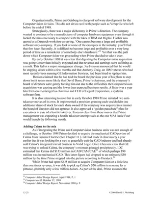 12-25 ©2008 David E. Weisberg
Organizationally, Prime put Geisberg in charge of software development for the
Computervision division. This did not sit too well with people such as Versprille who left
before the end of 1988.
Strategically, there was a major dichotomy in Prime’s direction. The company
wanted to continue to be a manufacturer of computer hardware equipment even through it
lacked the mass necessary to compete with the likes of IBM and Digital. Fischer was
quoted at a Daratech workshop as saying, “One cannot become a large and profitable
software only-company. If you look at some of the examples in the industry, you’ll find
that few have. Secondly, it is difficult to become large and profitable over a very long
period of time as a remarketer of somebody else’s hardware.”22
Yet that was the path
down which Computervision was proceeding when Prime decided to take it over.
By early October 1988 it was clear that digesting the Computervision acquisition
was going slower than initially expected and that revenue and earnings were suffering as
a result. This led to a major management change. Joe Henson announced that he would
be stepping down within a few months and that Anthony Craig, an IBM veteran who had
most recently been running GE Information Services, had been hired to replace him.
Henson claimed that he had told the board the previous year of his plans to step
down but it seems more likely that David Dunn, Prime’s chairman, and the company’s
board of directors were gently forcing him out due to the difficulties the Computervision
acquisition was causing and the lower than expected business results. A little over a year
later Henson re-emerged as chairman and CEO of Legent Corporation, a systems
software firm.
It is also interesting to note that in early October 1988 Prime initiated two anti-
takeover moves of its own. It implemented a provision granting each stockholder one
additional share of stock for each share owned if the company was acquired in a manner
the board of directors did not approve. It also approved a “golden parachute” plan for
executives in case of a hostile takeover. It seems clear from these moves that Prime
management was expecting a hostile takeover attempt such as the one MAI Basic Four
would launch the following month.
Adding Calma to the mix
As if integrating the Prime and Computervision business units was not enough of
a challenge, in October 1988 Prime decided to acquire the mechanical CAD portion of
Calma from General Electric (See Chapter 11 ). GE had made it clear nearly a year
earlier that it was looking for a way to gracefully exit the CAD industry and had already
sold Calma’s integrated circuit business to Valid Logic. Once it became clear that GE
was trying to unload Calma, the company’s revenues plunged precipitously. IDC
estimated that Calma did $133 million in CAD/CAM/CAE23
of which perhaps $90
million was in mechanical CAD. This latter figure had dropped to an estimated $50
million by the time Prime stepped into the picture according to Daratech.24
While Prime had spent $435 million to acquire Computervision or a little less
than one times revenue, it was able to pick up Calma’s $50 million in revenue for a
pittance, probably only a few million dollars. As part of the deal, Prime assumed the
22
Computer Aided Design Report, April 1988, P. 1
23
Computerworld, October 17, 1988
24
Computer Aided Design Report, November 1988 p. 9
 