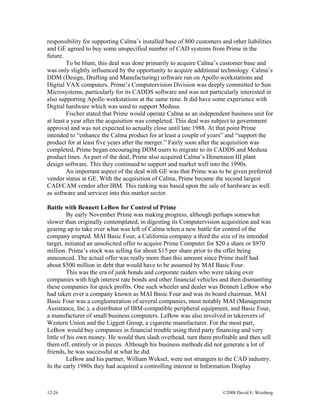 12-26 ©2008 David E. Weisberg
responsibility for supporting Calma’s installed base of 800 customers and other liabilities
and GE agreed to buy some unspecified number of CAD systems from Prime in the
future.
To be blunt, this deal was done primarily to acquire Calma’s customer base and
was only slightly influenced by the opportunity to acquire additional technology. Calma’s
DDM (Design, Drafting and Manufacturing) software ran on Apollo workstations and
Digital VAX computers. Prime’s Computervision Division was deeply committed to Sun
Microsystems, particularly for its CADDS software and was not particularly interested in
also supporting Apollo workstations at the same time. It did have some experience with
Digital hardware which was used to support Medusa.
Fischer stated that Prime would operate Calma as an independent business unit for
at least a year after the acquisition was completed. This deal was subject to government
approval and was not expected to actually close until late 1988. At that point Prime
intended to “enhance the Calma product for at least a couple of years” and “support the
product for at least five years after the merger.” Fairly soon after the acquisition was
completed, Prime began encouraging DDM users to migrate to its CADDS and Medusa
product lines. As part of the deal, Prime also acquired Calma’s Dimension III plant
design software. This they continued to support and market well into the 1990s.
An important aspect of the deal with GE was that Prime was to be given preferred
vendor status at GE. With the acquisition of Calma, Prime became the second largest
CAD/CAM vendor after IBM. This ranking was based upon the sale of hardware as well
as software and services into this market sector.
Battle with Bennett LeBow for Control of Prime
By early November Prime was making progress, although perhaps somewhat
slower than originally contemplated, in digesting its Computervision acquisition and was
gearing up to take over what was left of Calma when a new battle for control of the
company erupted. MAI Basic Four, a California company a third the size of its intended
target, initiated an unsolicited offer to acquire Prime Computer for $20 a share or $970
million. Prime’s stock was selling for about $15 per share prior to the offer being
announced. The actual offer was really more than this amount since Prime itself had
about $500 million in debt that would have to be assumed by MAI Basic Four.
This was the era of junk bonds and corporate raiders who were taking over
companies with high interest rate bonds and other financial vehicles and then dismantling
these companies for quick profits. One such wheeler and dealer was Bennett LeBow who
had taken over a company known as MAI Basic Four and was its board chairman. MAI
Basic Four was a conglomeration of several companies, most notably MAI (Management
Assistance, Inc.), a distributor of IBM-compatible peripheral equipment, and Basic Four,
a manufacturer of small business computers. LeBow was also involved in takeovers of
Western Union and the Liggett Group, a cigarette manufacturer. For the most part,
LeBow would buy companies in financial trouble using third party financing and very
little of his own money. He would then slash overhead, turn them profitable and then sell
them off, entirely or in pieces. Although his business methods did not generate a lot of
friends, he was successful at what he did.
LeBow and his partner, William Weksel, were not strangers to the CAD industry.
In the early 1980s they had acquired a controlling interest in Information Display
 