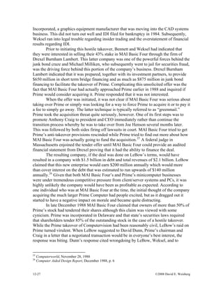 12-27 ©2008 David E. Weisberg
o
Incorporated, a graphics equipment manufacturer that was moving into the CAD systems
business. This did not turn out well and IDI filed for bankruptcy in 1984. Subsequently,
Weksel ran into legal trouble regarding insider trading and the overstatement of financial
results regarding IDI.
Prior to initiating this hostile takeover, Bennett and Weksel had indicated that
they were interested in selling their 43% stake in MAI Basic Four through the firm of
Drexel Burnham Lambert. This latter company was one of the powerful forces behind the
junk bond craze and Michael Milliken, who subsequently went to jail for securities fraud,
was the driving force behind this portion of the company’s business. Drexel Burnham
Lambert indicated that it was prepared, together with its investment partners, to provide
$650 million in short term bridge financing and as much as $875 million in junk bond
financing to facilitate the takeover of Prime. Complicating this unsolicited offer was the
fact that MAI Basic Four had actually approached Prime earlier in 1988 and inquired if
Prime would consider acquiring it. Prime responded that it was not interested.
When the offer was initiated, it was not clear if MAI Basic Four was serious about
taking over Prime or simply was looking for a way to force Prime to acquire it or to pay it
a fee to simply go away. The latter technique is typically referred to as “greenmail.”
Prime took the acquisition threat quite seriously, however. One of its first steps was to
promote Anthony Craig to president and CEO immediately rather than continue the
transition process whereby he was to take over from Joe Henson several months later.
This was followed by both sides firing off lawsuits in court. MAI Basic Four tried to get
Prime’s anti-takeover provisions rescinded while Prime tried to find out more about how
MAI Basic Four was actually going to fund the acquisition.25
A federal judge in
Massachusetts enjoined the tender offer until MAI Basic Four could provide an audited
financial statement from Drexel proving that it had the ability to finance the deal.
The resulting company, if the deal was done on LeBow’s terms, would have
resulted in a company with $1.5 billion in debt and total revenues of $2.1 billion. LeBow
claimed that this new enterprise would earn $200 million annually which would more
than cover interest on the debt that was estimated to run upwards of $140 million
annually.26
Given that both MAI Basic Four’s and Prime’s minicomputer businesses
were under tremendous competitive pressure from client/server systems and PCs, it was
highly unlikely the company would have been as profitable as expected. According t
one individual who was at MAI Basic Four at the time, the initial thought of the company
acquiring the much larger Prime Computer had people excited, but as it dragged out it
started to have a negative impact on morale and became quite distracting.
In late December 1988 MAI Basic Four claimed that owners of more than 50% of
Prime’s stock had tendered their shares although this claim was viewed with some
cynicism. Prime was incorporated in Delaware and that state’s securities laws required
that shareholders tender 85% of the outstanding stock in the case of a hostile takeover.
While the Prime takeover of Computervision had been reasonably civil, LeBow’s raid on
Prime turned virulent. When LeBow suggested to David Dunn, Prime’s chairman and
Craig in a letter that a negotiated transaction would be in everyone’s best interest, the
response was biting. Dunn’s response cited wrongdoing by LeBow, Weksel, and to
25
Computerworld, November 28, 1988
26
Computer Aided Design Report, December 1988, p. 6
 