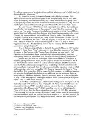 12-28 ©2008 David E. Weisberg
Drexel’s recent agreement “to plead guilty to multiple felonies, several of which involved
the use of insider information.”27
By the end of January the amount of stock tendered had risen to over 70%.
Although this hostile takeover initially took Prime’s employees by surprise, they soon
rallied behind Craig with buttons claiming “No LeBow” and an employee group called
“Employees Against the Takeover” was formed. Prime even orchestrated a rally at which
2,000 employees heard Massachusetts governor Michael Dukakis assail MAI’s plans.
By early February 1989, Prime’s stock was slightly over $20 per share and there
was talk of a white knight coming to the company’s rescue. One firm mentioned in this
context was Ford Motor Company which had recently seen its arch rival General Motors
acquire Ross Perot’s Electronic Data Systems. MAI Basic Four extended its offer to mid-
February and announced that it had an additional financial backer, Merrill Lynch &
Company. Opinions by security analysts varied all over the landscape. Stephen Dube of
Shearson Lehman Hutton, Inc. said “I think we are going to see an end to this battle very
soon,” while an unidentified analyst stated in regards to Ford “Yes, they’re Prime’s
biggest customer, but I don’t think they want to buy the company. I think the MAI
acquisition is going to happen.”28
One of the interesting sidelights to the battle for control of Prime in 1989 was the
purchase by David Dunn, Prime’s chairman, of a large $4 million mansion in San Diego.
According to the Computer Aided Design Report this house had been built by Earl
Gagosian, the founder of the Royal Inns hotel chain. Gargosian and everyone who
subsequently owned the mansion suffered financial reverse after buying the mansion.29
In mid-April, the heat was building on Prime and the MAI deal looked as if it
might be gaining momentum. Prime, acknowledged as much when it announced that it
had directed its investment bankers to look for alternative buyers. The Massachusetts
court that had issued an injunction against MAI proceeding with its tender offer until it
got financial data on privately-held Drexel, announced that the injunction would be lifted
ten business days after MAI sent audited 1988 financial statements for Drexel to Prime
shareholders. This would allow MAI to proceed in Delaware court to void Prime’s poison
pill provision that allowed shareholders to buy additional stock at a discount during a
hostile takeover. MAI said the Drexel financial statements would be in the mail as early
as May 1, 1989. At this point it looked like the battle would culminate in a proxy fight at
Prime’s June 14, 1989 annual meeting.30
In mid-May Dunn challenged LeBow to either make good on his original $20 per
share offer worth $970 million by June 2nd
or call it off. Prime even offered to waive its
poison pill provisions. MAI’s immediate response was only that it was evaluating all
aspects of its offer. Then on June 1st
, MAI reduced the price it was willing to pay for
Prime to $19.50 per share for shares outstanding as of April 12, 1989. This was about
75% of the total stock in the company. Employees’ stock options would be converted to a
combination of junk bonds and preferred stock with a value of $21 per share although the
true value of this portion of the offer was probably worth a lot less. This revised offer
27
Computerworld, January 9, 1989
28
Computerworld, February 6, 1989
29
Computer Aided Design Report, May 1989 p.15
30
Computerworld, April 24, 1989
 