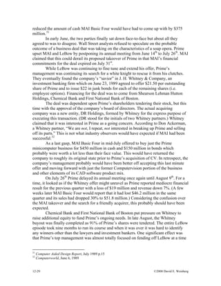 12-29 ©2008 David E. Weisberg
reduced the amount of cash MAI Basic Four would have had to come up with by $375
million.31
In early June, the two parties finally sat down face-to-face but about all they
agreed to was to disagree. Wall Street analysts refused to speculate on the probable
outcome of a business deal that was taking on the characteristics of a soap opera. Prime
upset MAI and LeBow by postponing its annual meeting from June 14th
to July 26th
. MAI
claimed that this could derail its proposed takeover of Prime in that MAI’s financial
commitments for the deal expired on July 31st
.
While LeBow was continuing to fine tune and extend his offer, Prime’s
management was continuing its search for a white knight to rescue it from his clutches.
They eventually found the company’s “savior” in J. H. Whitney & Company, an
investment banking firm which on June 23, 1989 agreed to offer $21.50 per outstanding
share of Prime and to issue $22 in junk bonds for each of the remaining shares (i.e.
employee options). Financing for the deal was to come from Shearson Lehman Hutton
Holdings, Chemical Bank and First National Bank of Boston.
The deal was dependent upon Prime’s shareholders tendering their stock, but this
time with the approval of the company’s board of directors. The actual acquiring
company was a new entity, DR Holdings, formed by Whitney for the express purpose of
executing this transaction. (DR stood for the initials of two Whitney partners.) Whitney
claimed that it was interested in Prime as a going concern. According to Don Ackerman,
a Whitney partner, “We are not, I repeat, not interested in breaking up Prime and selling
off its parts.” This is not what industry observers would have expected if MAI had been
successful.32
As a last gasp, MAI Basic Four in mid-July offered to buy just the Prime
minicomputer business for $450 million in cash and $150 million in bonds which
probably were worth a lot less than their face value. This would have returned the
company to roughly its original state prior to Prime’s acquisition of CV. In retrospect, the
company’s management probably would have been better off accepting this last minute
offer and moving forward with just the former Computervision portion of the business
and other elements of its CAD software product mix.
On July 26th
Prime delayed its annual meeting once again until August 9th
. For a
time, it looked as if the Whitney offer might unravel as Prime reported mediocre financial
result for the previous quarter with a loss of $19 million and revenue down 7%. (A few
weeks later MAI Basic Four would report that it had lost $46.2 million in the same
quarter and its sales had dropped 30% to $51.8 million.) Considering the confusion over
the MAI takeover and the search for a friendly acquirer, this probably should have been
expected.
Chemical Bank and First National Bank of Boston put pressure on Whitney to
raise additional equity to fund Prime’s ongoing needs. In late August, the Whitney
buyout was finally completed as 91% of Prime’s shares were tendered. The entire LeBow
episode took nine months to run its course and when it was over it was hard to identify
any winners other than the lawyers and investment bankers. One significant effect was
that Prime’s top management was almost totally focused on fending off LeBow at a time
31
Computer Aided Design Report, July 1989 p.15
32
Computerworld, June 6, 1989
 