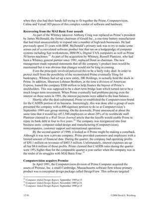 12-30 ©2008 David E. Weisberg
when they also had their hands full trying to fit together the Prime, Computervision,
Calma and VersaCAD pieces of this complex vendor of software and hardware.
Recovering from the MAI Basic Four assault
As part of the Whitney takeover Anthony Craig was replaced as Prime’s president
by James McDonald, the former chairman of Gould Inc., a one-time battery manufacturer
that had tried unsuccessfully to expand into a number of high tech businesses. He had
previously spent 21 years with IBM. McDonald’s primary task was to try to make some
senses out of a convoluted software product line that ran on a hodgepodge of computer
systems including Sun workstations, IBM PCs, Digital VAX computers as well as Prime
50 Series machines.33
As part of the acquisition by Whitney, Russell Planitzer, who had
been a Whitney general partner since 1981, replaced Dunn as chairman. The new
management made repeated statements that all the company’s product lines would be
maintained but it was obvious that changes would not be long in coming.
Even the principals involved perceived this to be a fairly risky deal. In order to
protect itself from the possibility of the reconstituted Prime eventually filing for
bankruptcy, Whitney had set up a new entity, DR Holdings, to actually hold the stock in
Prime. In addition, Shearson Lehman Brothers, at the time a division of American
Express, loaned the company $500 million to help finance the buyout of Prime’s
stockholders. This was supposed to be a short term bridge loan which turned out to be a
much longer term investment. When Prime eventually had problems paying even the
interest on these notes in 1991, the interest payments were added to the loan balance.
Shortly after the deal culminated, Prime re-established the Computervision brand
for the CADDS portion of its business. Interestingly, this was done after a group of users
presented the company with a 400-signiture petition to do so at Computervision’s
September 1989 user group meeting. On the downside, Prime announced at about the
same time that it would lay off 2,500 employees or about 20% of its worldwide staff.
Planitzer claimed in a Wall Street Journal article that the layoffs would enable Prime to
repay its bank debt in four to five years.34
The company was reorganized into four
business units: computer-aided design and manufacturing (Computervision),
minicomputers, customer support and international operations.
By the second quarter of 1990, it looked as if Prime might be making a comeback.
Although it was now a private company, Prime provided customers and employees with a
limited amount of financial data. During the quarter, the company had operating profits
of $50.1 million on revenues of $403.5 million. Unfortunately, interest expenses ate up
all but $8.6 million of those profits. Prime claimed that CADDS sales during the quarter
were 19% higher than for the comparable quarter a year earlier when the company was in
the midst of its struggles with MAI Basic Four.35
Computervision acquires Premise
In April 1991, the Computervision division of Prime Computer acquired the
assets of Premise, Inc. a small Cambridge, Massachusetts software firm whose primary
product was a conceptual design package called DesignView. This software targeted
33
Computer Aided Design Report, September 1989 p.13
34
Computer Aided Design Report, November 1989 p.16
35
Computer Aided Design Report, September 1990 p.15
 