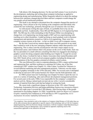 1-2 © 2008 David E. Weisberg
Talk about a life changing decision. For the next half century I was involved in
the development, marketing and writing about computer technology as applied to
engineering design and manufacturing. Miller frequently talked to us about the analogy
between how machines changed physical labor and how computers would change the
way people solved intellectual problems.
This book is my attempt to document how the computer changed the practice of
engineering. I have chosen to do it by looking at the companies and individuals who
created this new technology, primarily through the eyes of someone who was there.
As with anyone writing this type of book, it is probably best to lay out my
credentials up front. Academically, I have BS and MS degrees in civil engineering from
MIT. The MS may be a little misleading in that Professor Miller was attempting to
change how civil engineering was being taught at MIT and was experimenting with
reaching out to other disciplines. I ended up doing as much graduate work in business
management and operations research as I did in civil engineering. There were few
computer science courses at the time – in fact we didn’t even call it computer science.
By the time I received my masters degree there was little question in my mind
that I wanted to work in the new emerging computer industry rather than practice civil
engineering. This is when I met the second person who had a major impact on my
professional career, Jack Gilmore (that is his picture on the cover of this book). Jack was
the vice president of a small software consulting firm that was engaged in developing a
graphics system for doing computer-aided drafting (see Chapter 6). Except for several
years in the Army, I worked for Jack at Adams Associates (later named Keydata) until
late-1969. Nearly all my work involved computer graphics including the design and
implementation of the first graphics-oriented oil refinery control system.
This was followed by a stint in corporate planning at URS, a major architectural
and engineering firm, and then working as a salesman for Calma, one of the first
commercial CAD2
vendors (see Chapter 11). After Calma, I worked for Tektronix in
several different marketing and sales management positions. Tektronix was the major
vendor of graphics terminals in the 1970s and early 1980s. For several years it attempted
to develop an end user CAD system business for which I ran the field operations side.
In 1980 I joined Auto-trol Technology (see Chapter 9) where I spent the next 12
years in a variety of marketing, sales and software development management positions.
For several years in the early 1980s I was responsible for the company’s competitive
analysis activity. Being a natural pack-rat (just ask my wife), I saved a considerable
amount of material from that work that has helped in writing this book.
My career took a significant change in direction in late 1991 when I formed
Technology Automation Services and began publishing Engineering Automation Report.
For the next eight years I covered the CAD industry, interviewing many of the people
mentioned in succeeding chapters. In 1994, I acquired the Anderson Report on Computer
Graphics started by Ken Anderson in 1978 and then in 1997 I acquired the A-E-C
Automation Newsletter started by Ed Forrest in 1977.
2
For simplicity, I have decided to refer to this industry as Computer-Aided Design or CAD rather than use
all the other acronyms that are applicable to specific aspects of the technology such as CAE for Computer-
Aided Engineering, EDA for Electronic Design Automation, CAM for Computer-Aided Manufacturing or
PLM for product Lifecycle Management. I have included an appendix explaining much of the
nomenclature applicable to the material in this book.
 