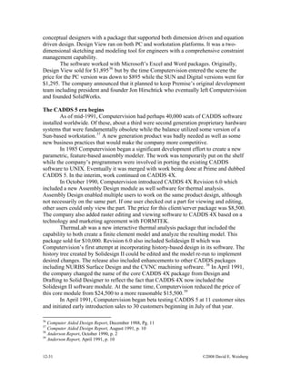 12-31 ©2008 David E. Weisberg
conceptual designers with a package that supported both dimension driven and equation
driven design. Design View ran on both PC and workstation platforms. It was a two-
dimensional sketching and modeling tool for engineers with a comprehensive constraint
management capability.
The software worked with Microsoft’s Excel and Word packages. Originally,
Design View sold for $1,89536
but by the time Computervision entered the scene the
price for the PC version was down to $895 while the SUN and Digital versions went for
$1,295. The company announced that it planned to keep Premise’s original development
team including president and founder Jon Hirschtick who eventually left Computervision
and founded SolidWorks.
The CADDS 5 era begins
As of mid-1991, Computervision had perhaps 40,000 seats of CADDS software
installed worldwide. Of these, about a third were second generation proprietary hardware
systems that were fundamentally obsolete while the balance utilized some version of a
Sun-based workstation.37
A new generation product was badly needed as well as some
new business practices that would make the company more competitive.
In 1985 Computervision began a significant development effort to create a new
parametric, feature-based assembly modeler. The work was temporarily put on the shelf
while the company’s programmers were involved in porting the existing CADDS
software to UNIX. Eventually it was merged with work being done at Prime and dubbed
CADDS 5. In the interim, work continued on CADDS 4X.
In October 1990, Computervision introduced CADDS 4X Revision 6.0 which
included a new Assembly Design module as well software for thermal analysis.
Assembly Design enabled multiple users to work on the same product design, although
not necessarily on the same part. If one user checked out a part for viewing and editing,
other users could only view the part. The price for this client/server package was $8,500.
The company also added raster editing and viewing software to CADDS 4X based on a
technology and marketing agreement with FORMTEK.
ThermaLab was a new interactive thermal analysis package that included the
capability to both create a finite element model and analyze the resulting model. This
package sold for $10,000. Revision 6.0 also included Solidesign II which was
Computervision’s first attempt at incorporating history-based design in its software. The
history tree created by Solidesign II could be edited and the model re-run to implement
desired changes. The release also included enhancements to other CADDS packages
including NURBS Surface Design and the CVNC machining software. 38
In April 1991,
the company changed the name of the core CADDS 4X package from Design and
Drafting to Solid Designer to reflect the fact that CADDS 4X now included the
Solidesign II software module. At the same time, Computervision reduced the price of
this core module from $24,500 to a more reasonable $15,500.39
In April 1991, Computervision began beta testing CADDS 5 at 11 customer sites
and initiated early introduction sales to 30 customers beginning in July of that year.
36
Computer Aided Design Report, December 1988, Pg. 11
37
Computer Aided Design Report, August 1991, p. 10
38
Anderson Report, October 1990, p. 2
39
Anderson Report, April 1991, p. 10
 