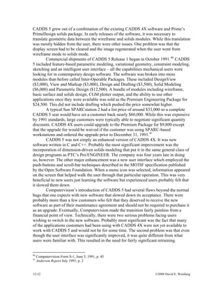 12-32 ©2008 David E. Weisberg
CADDS 5 grew out of a combination of the existing CADDS 4X software and Prime’s
PrimeDesign solids package. In early releases of the software, it was necessary to
translate geometric data between the wireframe and solids modules. While this translation
was mostly hidden from the user, there were other issues. One problem was that the
display screen had to be cleared and the image regenerated when the user went from
wireframe mode to solids mode.
Commercial shipments of CADDS 5 Release 1 began in October 1991.40
CADDS
5 included feature-based parametric modeling, variational geometry, constraint modeling,
sketching and an intelligent user interface – all the capabilities mechanical users were
looking for in contemporary design software. The software was broken into more
modules than before called Inter-Operable Packages. These included DesignView
($3,000), View and Markup ($3,000), Design and Drafting ($3,500), Solid Modeling
($6,000) and Parametric Design ($12,500). A bundle of modules including wireframe,
basic surface and solids design, CGM plotter output, and the ability to use other
applications once they were available was sold as the Premium Engineering Package for
$24,500. This did not include drafting which pushed the price somewhat higher.
A typical Sun SPARCstation 2 had a list price of around $33,000 so a complete
CADDS 5 seat would have set a customer back nearly $60,000. While this was expensive
by 1991 standards, large customers were typically able to negotiate significant quantity
discounts. CADDS 4X users could upgrade to the Premium Package for $9,800 except
that the upgrade fee would be waived if the customer was using SPARC-based
workstations and ordered the upgrade prior to December 31, 1991.41
CADDS 5 was not simply an enhanced version of CADDS 4X. It was new
software written in C and C++. Probably the most significant improvement was the
incorporation of dimension-driven solids modeling that put it in the same general class of
design programs as PTC’s Pro/ENGINEER. The company was four years late in doing
so, however. The other major enhancement was a new user interface which employed the
push-buttons and scroll-bar techniques described in the MOTIF specification published
by the Open Software Foundation. When a menu icon was selected, information appeared
on the screen that helped walk the user through that particular operation. This was very
beneficial to new users just learning the software but experienced users probably felt that
it slowed them down.
Computervision’s introduction of CADDS 5 had several flaws beyond the normal
bugs that one expects with new software that slowed down its acceptance. There were
probably more than a few customers who felt that they deserved to receive the new
software as part of their maintenance agreement and should not be required to purchase it
as an upgrade. Eventually, Computervision made the transition fairly painless from a
financial point of view. Technically, there were two serious problems facing users
wishing to switch to the new software. Probably most significant was the fact that many
of the applications customers had been using with CADDS 4X were not yet available to
work with CADDS 5 and would not be for some time. The second problem was that even
though the user interface was significantly improved, it was quite different from what
users were familiar with. This resulted in the need for fairly significant retraining.
40
Computervision Form S-1, June 5, 1991, p. 45
41
Anderson Report July 1991, p. 2
 