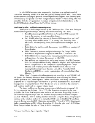 12-34 ©2008 David E. Weisberg
In July 1992 Computervision announced a significant new application called
Concurrent Assembly Mock-UP or what was typically simply called CAMU. Users could
assemble models of complex products containing thousands of parts, work on many parts
simultaneously and quickly view how changes affected the rest of the assembly. This was
one of the first of a new generation of product navigation tools to be introduced to the
CAD/CAM industry. CAMU sold for $9,500 per license.
Additional product and business developments
Subsequent to the leveraged buyout by J.H. Whitney & Co., Prime went through a
number of management changes. The key individuals as of early 1992 were:
• Russ Planitzer resigned from Whitney in November 1991 to devote full
time to the company as chairman of the board.
• Jack Shields joined the company in January 1990 as president and chief
operating officer and became CEO in January 1991, replacing James
McDonald. Prior to joining Prime, Shields had been with Digital for 28
years.
• Kathy Cote who had been with the company since 1986 was president of
PrimeService.
• Mike Forster was president and general manager for Europe/Middle
East/Africa. He joined the company in 1988 after 23 years with IBM.
• Delbert Lippert was executive vice president, general international area
and operations. He joined the company in July 1990.
• Don McInnis was vice president and general manager, CADDS Business
Unit. McInnis joined Prime in May 1990 after 13 years with Digital where
he was vice president of that company’s Engineering Systems Group.
McInnis took over this position after Robert Fischer, who had been
running the Computervision Business Unit, left in November 1990.
Fischer joined SDRC as a senior vice president a few months later. (See
Chapter 17)
While Prime’s Computervision business unit was struggling to get CADDS 5 off
the ground, the company’s finances were deteriorating at an accelerating rate. In the
second quarter of 1991, Prime reported a $349.7 million loss after taking a special charge
of $329.5 due to accelerating the amortization of goodwill that had resulted mostly from
its acquisition of Computervision. While this did not have an impact on the company’s
cash position, it did result in a weaker balance sheet.
The larger problem was that total revenues, especially from the company’s 50
Series computers, had declined 13% to $352.8 for the quarter compared to the same
period in1990. Even the Computervision business unit’s revenue dropped by 9% due to
unfavorable foreign exchange rates and purchase delays due to customers waiting for
CADDS 5 Release 2 prior to making purchase decisions. Computer Aided Design Report
summed up the situation fairly well in September 1991 when it stated that “Everything
seems to depend upon CADDS 5 becoming a smash hit.”42
For all of 1991, the company
had revenues of just over $1.2 billion, down about 6% from the prior year’s $1.3 billion.
These figures exclude the sales of Prime 50 Series computers.
42
Computer Aided Design Report, September 1991 p.16
 