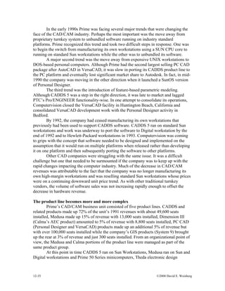 12-35 ©2008 David E. Weisberg
In the early 1990s Prime was facing several major trends that were changing the
face of the CAD/CAM industry. Perhaps the most important was the move away from
proprietary turnkey system to unbundled software running on industry standard
platforms. Prime recognized this trend and took two difficult steps in response. One was
to begin the switch from manufacturing its own workstations using a SUN CPU core to
running on standard Sun workstations while the other was to unbundled its software.
A major second trend was the move away from expensive UNIX workstations to
DOS-based personal computers. Although Prime had the second largest selling PC CAD
package after AutoCAD in VersaCAD, it was slow in porting its CADDS product line to
the PC platform and eventually lost significant market share to Autodesk. In fact, in mid-
1990 the company was moving in the other direction when it launched a SunOS version
of Personal Designer.
The third trend was the introduction of feature-based parametric modeling.
Although CADDS 5 was a step in the right direction, it was late to market and lagged
PTC’s Pro/ENGINEER functionality-wise. In one attempt to consolidate its operations,
Computervision closed the VersaCAD facility in Huntington Beach, California and
consolidated VersaCAD development work with the Personal Designer activity in
Bedford.
By 1992, the company had ceased manufacturing its own workstations that
previously had been used to support CADDS software. CADDS 5 ran on standard Sun
workstations and work was underway to port the software to Digital workstation by the
end of 1992 and to Hewlett-Packard workstations in 1993. Computervision was coming
to grips with the concept that software needed to be designed and implemented on the
assumption that it would run on multiple platforms when released rather than developing
it on one platform and then subsequently porting the software to other platforms.
Other CAD companies were struggling with the same issue. It was a difficult
challenge but one that needed to be surmounted if the company was to keep up with the
rapid changes impacting the computer industry. Much of the decrease in CAD/CAM
revenues was attributable to the fact that the company was no longer manufacturing its
own high-margin workstations and was reselling standard Sun workstations whose prices
were on a continuing downward unit price trend. As with other traditional turnkey
vendors, the volume of software sales was not increasing rapidly enough to offset the
decrease in hardware revenue.
The product line becomes more and more complex
Prime’s CAD/CAM business unit consisted of five product lines. CADDS and
related products made up 72% of the unit’s 1991 revenues with about 49,600 seats
installed, Medusa made up 15% of revenue with 13,000 seats installed, Dimension III
(Calma’s AEC product) amounted to 5% of revenue with 8,800 seats installed, PC CAD
(Personal Designer and VersaCAD) products made up an additional 5% of revenue but
with over 100,000 seats installed while the company’s GIS products (System 9) brought
up the rear at 3% of revenue and just 300 seats installed. From an organizational point of
view, the Medusa and Calma portions of the product line were managed as part of the
same product group.
At this point in time CADDS 5 ran on Sun Workstations, Medusa ran on Sun and
Digital workstations and Prime 50 Series minicomputers, Theda electronic design
 