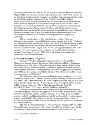 12-36 ©2008 David E. Weisberg
software (included with the CADDS data) ran on Sun workstations, Dimension III ran on
Digital and Hewlett-Packard computers and workstations, the System 9 GIS software ran
on Digital and Sun hardware, the company’s new Product Data Management software ran
on IBM, Digital and Sun hardware while the Prime-developed PDM package,
PrimeControl, ran on Prime 50 Series machines. In addition Prime was also marketing
Ford’s internally developed PDGS automotive design software that ran on 50 Series
computers and Lundy display terminals although Ford was responsible for maintaining
the software component of these systems. Combined with the PCs used to support
Personal Designer and VersaCAD, the company had an incredible spectrum of hardware
platforms to support, none of which ran all the software products and none of the
software products ran on all the different hardware platforms the company was
supporting.
The service and support of third party hardware as well as Prime and
Computervision computer systems had become a major business activity by 1992. Prime
was servicing hardware manufactured by Sun, Intel, MIPS, Wellfleet, and Tatung as well
as its own products with a staff of over 3,000 individuals working out of 250 field
locations around the world. This part of the business, which generated about 25% of the
company’s revenues, was consistently profitable and helped fund the rest of the
company’s operations. As of early 1992, 44% of this service revenue came from
maintaining Prime 50 Series computers.
Growth of Product Data Management
Starting in 1990, Prime began placing increased focus on Product Data
Management software although the company often used the term EDM or Engineering
Data Management. The initial EDM product consisted of four modules: EDMVault for
data storage, security and access control; EDMProjects for project definition, revision
control and release control; EDMProgramming for customized application development
and EDMClient for user access to the EDM database. With a Prime provided Sun server,
a complete system cost $160,000.43
EDMClient was subsequently renamed EDMNavigator. In October 1991, a more
competitive version of the EDMVault software intended for use by five to 25 individuals
was offered for $24,900. One catch to this lower cost pricing was that only one user could
access the software at a time. By 1993, Computervision was doing $20 million annually
in PDM software and services. The EDM products could handle AutoCAD,
Pro/ENGINEER and CATIA data as well as CADDS and Medusa files.
Although Medusa and Dimension III between them represented approximately
20% of the company’s revenues, they appeared to be receiving a disproportionate smaller
amount of management attention and R&D resources. It was still a distraction and the
company probably would have been better served if it had focused all of its development
resources on CADDS 5. The problem was that the company needed every dollar of
revenue it could generate and the fear was that capping Medusa, in particular, would have
cost it valuable revenue.
The other development conflict was between Personal Designer and VersaCAD.
Personal Designer was not simply a PC version of CADDS but had its own user interface
and database. It was perhaps the most comprehensive mechanical design package
43
The Anderson Report, July 1990, p. 12
 