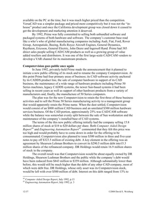 12-37 ©2008 David E. Weisberg
available on the PC at the time, but it was much higher priced than the competition.
VersaCAD was a simpler package and priced more competitively but it was not the “in-
house” product and once the California development group was closed down it ceased to
get the development and marketing attention it deserved.
By 1992, Prime was fully committed to selling both unbundled software and
packaged systems of both hardware and software. The company’s customer base read
like a who’s who of global manufacturing companies including Audi, Fiat, Ford, Rover
Group, Aerospatiale, Boeing, Rolls Royce Aircraft Engines, General Dynamics,
Raytheon, Ericsson, General Electric, John Deere and Ingersoll Rand. Prime had 385
direct sales people selling CAD/CAM products as well as a growing group of value
added resellers and distributors. It was one of the first large-scale CAD/CAM vendors to
develop a VAR channel for its mainstream products.
Computervision goes public once again
In June 1992, privately-held Prime made the announcement that it planned to
initiate a new public offering of its stock and to rename the company Computervision. At
this point Prime had four primary areas of business; its CAD software activity anchored
by its CADDS product line, the sale of computer hardware in support of its CAD
business, the maintenance of a wide range of hardware products including Prime 50
Series machines, legacy CADDS systems, the newer Sun-based systems it had been
selling in recent years as well as support of other hardware products from a variety of
manufacturers and, finally, the manufacture of 50 Series computers.
The plan was for the new Computervision to retain the first three of these business
activities and to sell the Prime 50 Series manufacturing activity to a management group
that would apparently retain the Prime name. When the dust settled, Computervision
would consist of an $800 million CAD business and an unrelated $300 million hardware
services business. Of the CAD portion, approximately 25% was CAD/CAM software
while the balance was somewhat evenly split between the sale of Sun workstation and the
maintenance of the company’s installed base of CAD systems.
The terms of the this new public offering initially had the company selling 15.8
million shares of stock at $18 to $20 dollars per share. Both Computer Aided Design
Report44
and Engineering Automation Report45
commented that they felt this price was
too high and would probably have to come down in order for the offering to be
consummated. Computervision also planned to issue $300 million in three and five-year
notes to pay off $323.5 million of existing debt. A key element in the offering was an
agreement by Shearson Lehman Brothers to convert its $290.5 million debt into15.3
million shares of the refinanced company. DR Holdings would retain 16.9 million shares
of stock in the company.
The overall result was that Computervision would be about equally owned by DR
Holdings, Shearson Leahman Brothers and the public while the company’s debt would
have been reduced from $843 million to $359 million. Although substantially lower than
before, this would still be much higher than the debt of any other CAD company, most of
which were debt free. DR Holdings, whose only asset was its Computervision stock,
would be left with over $500 million of debt. Interest on this debt ranged from 13% to
44
Computer Aided Design Report, July 1992, p.13
45
Engineering Automation Report, July 1992, p. 3
 