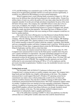 12-38 ©2008 David E. Weisberg
15.5% and DR Holdings was committed to pay it off by 2002. Unless Computervision
turned out to be particularly profitable and have its stock price increase significantly, it
would be very difficult for DR Holdings to avoid eventual bankruptcy.
When Computervision’s stock offering finally occurred on August 14, 1992, the
terms were far different than what had been proposed a few months earlier. Twenty-five
million shares of stock was sold to the public at $12 per share rather than the $18 to $20
originally intended. Even this proved high and almost immediately the price of the stock
fell below $10 per share. The company also sold $300 million in notes due in five to
seven years. In addition, the company was unable to negotiate acceptable terms for
selling the Prime 50 Series manufacturing business to a group of managers and, instead,
decided to simply shut down that operation. This meant that users of Medusa or Ford
Motor Company’s PDGS software who were running on Prime computers would have to
look for another platform.
One result of the lower offering price was that Shearson Lehman Brothers had to
take a $177 million pre tax loss to offset the lower value of its existing loan to the
company. After the offering, Shearson owned about 13% of the company, DR Holdings
about 33% and the public 54%. Interest expenses on the company’s debt dropped from
$122 million annually to about $53 million which the company’s president, Jack Shields,
said was a manageable number well below Computervision’s cash flow. With the price of
the stock below $10 per share, it appeared almost certain the DR Holdings would end up
filing for bankruptcy and they did so a short time later.
Within weeks, the situation turned from bad to worse. On September 29, 1992
Computervision announced that revenue for the third quarter would be below the prior
year’s quarter and below its expectations. The stock immediately plunged over $3 per
share and subsequently dropped as low as $4.75. On October 22, 1992, the company
announced revenues for the quarter just ended of $234 million, down 16% from 1991 and
an operating profit of just $700,000. The company actually reported a net loss of $88
million due to costs associated with laying off 700 or 11% of its employees and the
previously described recapitalization. Needless to say, the stockholder lawsuits were not
long in coming.
Getting back on track
The November 1992 AUTOFACT Conference in Detroit was sort of
Computervision’s coming out party as a public company once again. The company had a
large booth and Jack Shields was a highly visible presence at the show. The company
announced that it would support Microsoft’s Windows NT operating system but no
commitment was made as far as which products this would involve or when such
software would be released. They did show CADDS 5 running on DECstation 5000
workstations and promised Hewlett-Packard Series 700 UNIX workstation support within
six months. Computervision was starting to be more amenable to third party component
software. In addition to licensing raster software from FORMTEK, the company was also
using HOOPS graphics software from Ithaca Software even though Autodesk owned
20% of the company at the time. The latter package enabled Computervision’s
programmers to substantially improve graphics performance.
One of the difficulties in porting CADDS 5 to these new platforms was that the
software had over 2,000 global variables (data items that could be shared between
 