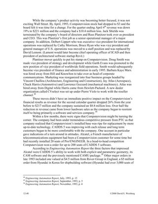 12-40 ©2008 David E. Weisberg
While the company’s product activity was becoming better focused, it was not
exciting Wall Street. By April, 1993, Computervision stock had dropped to $3 and the
board felt it was time for a change. For the quarter ending April 4th
revenue was down
19% to $221 million and the company had a $10.4 million loss. Jack Shields was
terminated by the company’s board of directors and Russ Planitzer took over as president
and CEO. This was Planitzer’s first job as a senior operational manager of a major
company. In addition, Delbert Lippert who was executive vice president for international
operations was replaced by Cathy Morrison, Bruce Ryan who was vice president and
general manager of U.S. operations was moved to a staff position and was replaced by
David Lemont. (Lamont would later become chief operating officer of ICAD and then
president of architectural software startup Revit.)
Planitzer mover quickly to put his stamp on Computervision. Doug Smith was
made vice president of strategy and development while Garth Evans was promoted to the
new position of vice president of worldwide field operations. Smith would subsequently
become vice president of finance and administration in early 1995. Barbara Kaye Marx
was hired away from Hill and Knowlton to take over as head of corporate
communications. Marketing was reorganized into four business groups headed by
Vincent Chaillou (Architecture, Engineering and Construction), Jay Atlas (Aerospace),
Chuck Harris (Automotive) and Lawrence Gozzard (mechanical machinery). Atlas was
hired away from Digital while Harris came from Hewlett-Packard. A new dealer
organization called CVselect was set up under Pierre Violo to work with the reseller
channel.48
These moves didn’t have an immediate positive impact on the Computervision’s
financial results as revenue for the second calendar quarter dropped 26% from the year
before to $217 million and the company sustained an $8.8 million loss. Over half the
reduction in revenue came from lower hardware sales as the company began to reorient
itself to being primarily a software and services company.49
Within a few months, there were signs that Computervision might be turning the
corner. The company had been under tremendous competitive pressure from PTC as that
company realized that Computervision’s installed base was ripe for replacement by more
up-to-date technology. CADDS 5 was improving with each release and long term
customers began to be more comfortable with the company. One account in particular
gave indications of a turn around in attitudes. Alcatel, a French manufacturer of
telecommunications equipment had been a Computervision customer for some time but
had recently installed 20 seats of Pro/ENGINEER. In a head-to-head competition
Computervision won a order for up to 200 seats of CADDS 5 software.
According to Engineering Automation Report the three factors that impressed
Alcatel were CADDS 5’s ability to work with both explicit and parametric geometry, its
CAM software and the previously mentioned CAMU package.50
Other major orders in
late 1993 included one valued at $4.5 million from Rover Group in England, a $5 million
order from Hyundai in Korea for shipbuilding software (Hyundai had over 3,000 seats of
48
Engineering Automation Report, July, 1993, p. 15
49
Engineering Automation Report, September, 1993, p. 5
50
Engineering Automation Report, November, 1993, p. 4
 