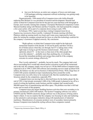 12-42 ©2008 David E. Weisberg
• Just over the horizon, an entire new category of lower cost mid-range
CAD packages utilizing component software technology was getting ready
to be launched.
Organizationally, 1994 started off at Computervision with Atillio Rimoldi
replacing Don McInnis as vice president of research and development. Rimoldi had
earlier worked for Computervision but for the past ten years had been with Intergraph in
Europe, most recently running that company’s European Mechanical Competence Center.
Masood Zarabian along with McInnis and Ken Versprille, who had rejoined the company
a few years earlier, left as part of a corporate down-sizing in early 1994.
In February 1994, I spent several days visiting Computervision for an
Engineering Automation Report profile. A planned 30 minute meeting with Russ
Planitzer ended up running nearly two hours and I came away impressed by both his
plans for turning the company around and his focus on what this technology could do for
the company’s customers if applied correctly. My conclusion:
“Right upfront, we think that Computervision might be the high-tech
turnaround situation of the decade. It will not be pretty and there will be a
lot of broken pieces when they are through, but CV is taking many of the
right steps in trying to get this business turned around…Why are we
optimistic about CV – in fact more so than most of the other people that
cover this industry?.... probably more than anything else, it is looking
beyond the immediate problems and seeing what could be if the company
executes its current strategy effectively.”53
Was I overly optimistic? – probably, but not by much. The company had a real
shot at succeeding but it would take almost perfect execution to pull off the turnaround
and in the end, the company simply was not up to it. Of the $660 million Computervision
expected to do in 1994, CAD/CAM software and consulting services made up about $320
million, the balance was the service business it inherited from Prime. With a huge base of
CAD/CAM systems installed at major manufacturing firms around the world,
Computervision was still a force to be reckoned with. But this installed base was under
ferocious attack by the competition, especially PTC.
Computervision was moving fast to slim itself down for the battles ahead. By the
end of 1993, it had already terminated 1,000 of the 2,000 people it planned to lay off as a
result of exiting the hardware resale business and the company had vacated nearly
900,000 square feet of manufacturing and office space. The problem was that is still had
to pay rent on much of this property.
Computervision also began shedding business activities that were secondary to its
primary mechanical CAD/CAM markets. The System 9 mapping software was sold to
UNISYS and the THEDA electronic design software was in the process of being sold to
Japan’s Zuken. It was no surprise that the company was focusing its sales and marketing
on the automotive and aerospace industries along with manufacturers of industrial
machinery. Manufacturers of consumer products were of secondary interest primarily
because Computervision lacked the styling software these companies wanted.
53
Engineering Automation Report, March 1994, p. 6
 